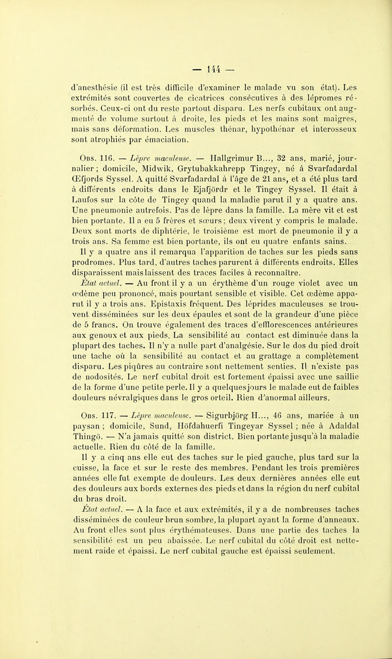 d'anesthésie (il est très dilTicile d'examiner le malade vu son étal). Les extrémités sont couvertes de cicatrices consécutives à des lépromes ré- sorbés. Ceux-ci ont du reste partout disparu. Les nerfs cubitaux ont aug- menté de volume surtout à droite, les pieds et les mains sont maigres, mais sans déformation. Les muscles Ihénar, bypolhénar et interosseux sont atrophiés par émaciation. Obs. 116. — Lèpre maculeuse. — Hallgrimur B..., 32 ans, marié, jour- nalier ; domicile, Midwik, Grytubakkahrepp Tingey, né à Svarfadardal Œfjords Syssel. A quitté Svarfadardal à l'càge de 21 ans, et a été plus tard à différents endroits dans le Ejafjôrdr et le Tingey Syssel. Il était à Laufos sur la côte de Tingey quand la maladie parut il y a quatre ans. Une pneumonie autrefois. Pas de lèpre dans la famille. La mère vit et est bien portante. 11 a eu 5 frères et sœurs; deux vivent y compris le malade. Deux sont morts de diphtérie, le troisième est mort de pneumonie il y a trois ans. Sa femme est bien portante, ils ont eu quatre enfants sains. Il y a quatre ans il remarqua l'apparition de taches sur les pieds sans prodromes. Plus tard, d'autres taches parurent à dilFérents endroits. Elles disparaissent mais laissent des traces faciles à reconnaître. Etat actuel. — Au front il y a un érythème d'un rouge violet avec un œdème peu prononcé, mais pourtant sensible et visible. Cet œdème appa- rut il y a trois ans. Epistaxis fréquent. Des léprides maculeuses se trou- vent disséminées sur les deux épaules et sont de la grandeur d'une pièce de 5 francs. On trouve également des traces d'efïlorescences antérieures aux genoux et aux pieds. La sensibilité au contact est diminuée dans la plupart des taches. Il n'y a nulle part d'analgésie. Sur le dos du pied droit une tache où la sensibiUté au contact et au grattage a complètement disparu. Les piqûres au contraire sont nettement senties. Il n'existe pas de nodosités. Le nerf cubital droit est fortement épaissi avec une saillie de la forme d'une petite perle. Il y a quelquesjours le malade eut de faibles douleurs névralgiques dans le gros orteil. Rien d'anormal ailleurs. Obs. 117. — Lèpre maculeuse. — Sigurbjôrg IL.., 46 ans, mariée à un paysan ; domicile, Sund, Ilôfdahuerfi Tingeyar Syssel ; née à Adaldal Thingô. — N'a jamais quitté son district. Bien portante jusqu'à la maladie actuelle. Rien du côté de la famille. Il y a cinq ans elle eut des taches sur le pied gauche, plus tard sur la cuisse, la face et sur le reste des membres. Pendant les trois premières années elle fut exempte de douleurs. Les deux dernières années elle eut des douleurs aux bords externes des pieds et dans la région du nerf cubital du bras droit. État actuel. — A la face et aux extrémités, il y a de nombreuses taches disséminées de couleur brun sombre, la plupart ayant la forme d'anneaux. Au front elles sont plus érythémateuses. Dans une partie des taches la sensibilité est un peu abaissée. Le nerf cubital du côté droit est nette- ment raide et épaissi. Le nerf cubital gauche est épaissi seulement.