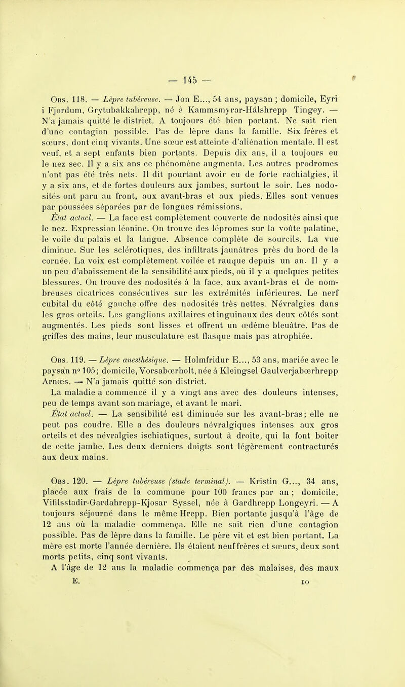 — 145 — Obs. 118. — Lèpre tubéreuse. — Jon E..., 54 ans, paysan ; domicile, Eyri i Fjordum, Grytubakkalirepp, né à Kammsmyrar-Hâlshrepp Tingey. — N'a jamais quitté le district. A toujours été bien portant. Ne sait rien d'une contaf^ion possible. Pas de lèpre dans la famille. Six frères et sœurs, dont cinq vivants. Une sœur est atteinte d'aliénation mentale. Il est veuf, et a sept enfants bien portants. Depuis dix ans, il a toujours eu le nez sec. Il y a six ans ce phénomène augmenta. Les autres prodromes n'ont pas été très nets. Il dit pourtant avoir eu de forte rachialgies, il y a six ans, et de fortes douleurs aux jambes, surtout le soir. Les nodo- sités ont paru au front, aux avant-bras et aux pieds. Elles sont venues par poussées séparées par de longues rémissions. État actuel. — La face est complètement couverte de nodosités ainsi que le nez. Expression léonine. On trouve des lépromes sur la voûte palatine, le voile du palais et la langue. Absence complète de sourcils. La vue diminue. Sur les sclérotiques, des infiltrais jaunâtres près du bord de la cornée. La voix est complètement voilée et rauque depuis un an. Il y a un peu d'abaissement de la sensibilité aux pieds, où il y a quelques petites blessures. On trouve des nodosités à la face, aux avant-bras et de nom- breuses cicatrices consécutives sur les extrémités inférieures. Le nerf cubital du côté gauche offre des nodosités très nettes. Névralgies dans les gros orteils. Les ganglions axillaires et inguinaux des deux côtés sont augmentés. Les pieds sont lisses et olfrent un œdème bleuâtre. Pas de griffes des mains, leur musculature est flasque mais pas atrophiée. Obs. 119. —Lèpre a7iesthésique. — Holmfridur E..., 53 ans, mariée avec le paysan n» 105; domicile, Vorsabœrholt, née à Kleingsel Gaulverjabœrhrepp Arnœs. — N'a jamais quitté son district. La maladie a commencé il y a vingt ans avec des douleurs intenses, peu de temps avant son mariage, et avant le mari. État actuel. — La sensibilité est diminuée sur les avant-bras; elle ne peut pas coudre. Elle a des douleurs névralgiques intenses aux gros orteils et des névralgies ischiatiques, surtout à droite, qui la font boiter de cette jambe. Les deux derniers doigts sont légèrement contracturés aux deux mains. Obs. 120. — Lèpre tubéreuse (stade terminal). — Kristin G..., 34 ans, placée aux frais de la commune pour 100 francs par an ; domicile, Vifiisstadir-Gardahrepp-Kjosar Syssel, née à Gardhrepp Longeyri. — A toujours séjourné dans le même Hrepp. Bien portante jusqu'à l'âge de 12 ans où la maladie commença. Elle ne sait rien d'une contagion possible. Pas de lèpre dans la famille. Le père vit et est bien portant. La mère est morte l'année dernière. Ils étaient neuf frères et sœurs, deux sont morts petits, cinq sont vivants. A l'âge de 12 ans la maladie commença par des malaises, des maux
