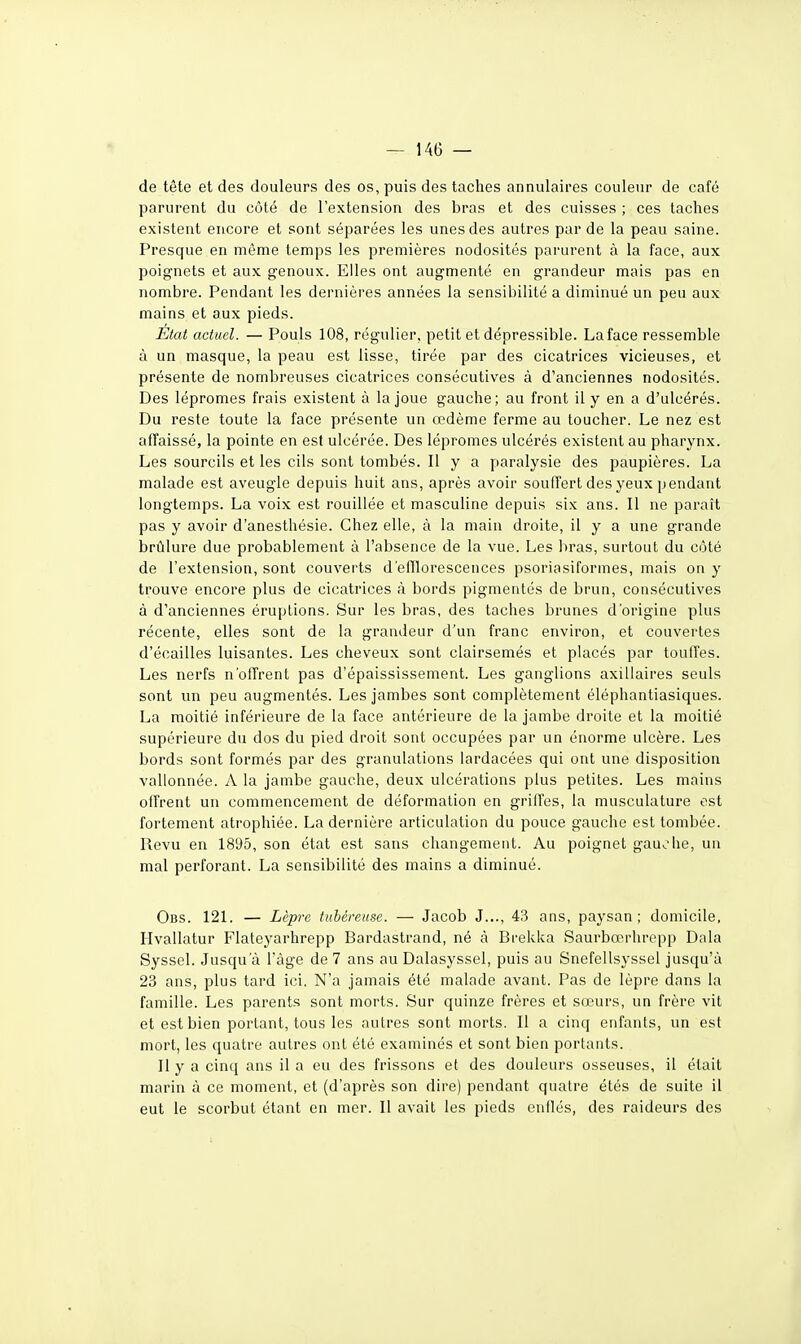 de tête et des douleurs des os, puis des taches annulaires couleur de café parurent du côté de l'extension des bras et des cuisses ; ces taches existent encore et sont séparées les unes des autres par de la peau saine. Presque en même temps les premières nodosités parurent à la face, aux poignets et aux genoux. Elles ont augmenté en grandeur mais pas en nombre. Pendant les dernières années la sensibilité a diminué un peu aux mains et aux pieds. État actuel. — Pouls 108, régulier, petit et dépressible. La face ressemble à un masque, la peau est lisse, tirée par des cicatrices vicieuses, et présente de nombreuses cicatrices consécutives à d'anciennes nodosités. Des lépromes frais existent à la joue gauche; au front il y en a d'ulcérés. Du reste toute la face présente un œdème ferme au toucher. Le nez est affaissé, la pointe en est ulcérée. Des lépromes ulcérés existent au pharynx. Les sourcils et les cils sont tombés. Il y a paralysie des paupières. La malade est aveugle depuis huit ans, après avoir souffert des yeux pendant longtemps. La voix est rouillée et masculine depuis six ans. Il ne paraît pas y avoir d'anesthésie. Chez elle, à la main droite, il y a une grande brûlure due probablement à l'absence de la vue. Les bras, surtout du côté de l'extension, sont couverts d'efllorescences psoriasiformes, mais on y trouve encore plus de cicatrices à bords pigmentés de brun, consécutives à d'anciennes éruptions. Sur les bras, des taches brunes d'origine plus récente, elles sont de la grandeur d'un franc environ, et couvertes d'écaillés luisantes. Les cheveux sont clairsemés et placés par touffes. Les nerfs n'offrent pas d'épaississement. Les ganglions axillaires seuls sont un peu augmentés. Les jambes sont complètement éléphantiasiques. La moitié inférieure de la face antérieure de la jambe droite et la moitié supérieure du dos du pied droit sont occupées par un énorme ulcère. Les bords sont formés par des granulations iardacées qui ont une disposition vallonnée. A la jambe gauche, deux ulcérations plus petites. Les mains oll'rent un commencement de déformation en griffes, la musculature est fortement atrophiée. La dernière articulation du pouce gauche est tombée. Revu en 1895, son état est sans changement. Au poignet gauche, un mal perforant. La sensibilité des mains a diminué. Obs. 121. — Lèpre tubéreuse. — Jacob J..., 43 ans, paysan; domicile, Hvallatur Flateyarhrepp Bardastrand, né à Brekka Saurbœrhropp Dala Syssel. Jusqu'à l'âge de 7 ans au Dalasyssel, puis au Snefellsyssel jusqu'à 23 ans, plus tard ici. N'a jamais été malade avant. Pas de lèpre dans la famille. Les parents sont morts. Sur quinze frères et sœurs, un frère vit et est bien portant, tous les autres sont morts. Il a cinq enfants, un est mort, les quatre autres ont été examinés et sont bien portants. Il y a cinq ans il a eu des frissons et des douleurs osseuses, il était marin à ce moment, et (d'après son dire) pendant quatre étés de suite il eut le scorbut étant en mer. Il avait les pieds enflés, des raideurs des