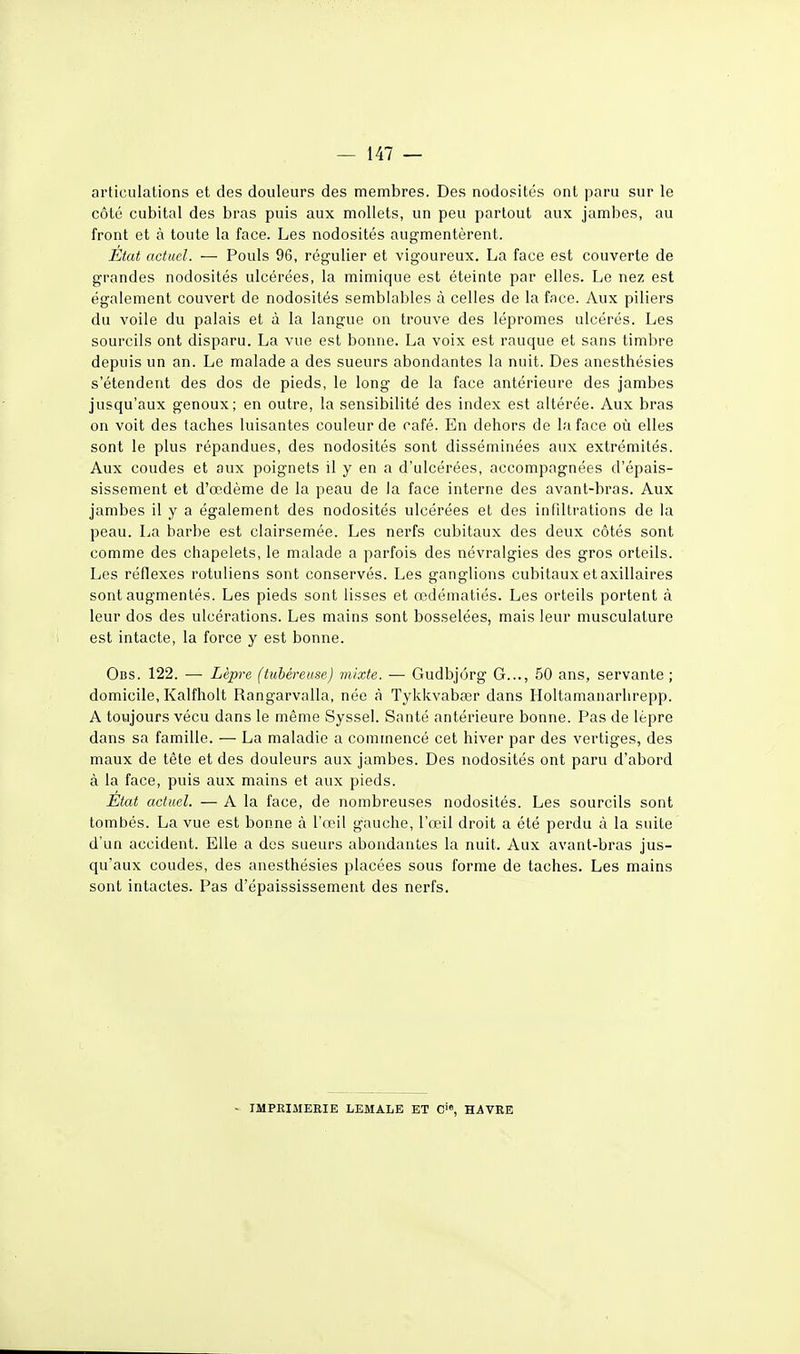 articulations et des douleurs des membres. Des nodosités ont paru sur le côté cubital des bras puis aux mollets, un peu partout aux jambes, au front et à toute la face. Les nodosités augmentèrent. État actuel. — Pouls 96, régulier et vigoureux. La face est couverte de grandes nodosités ulcérées, la mimique est éteinte par elles. Le nez est également couvert de nodosités semblables à celles de la face. Aux piliers du voile du palais et à la langue on trouve des lépromes ulcérés. Les sourcils ont disparu. La vue est bonne. La voix est rauque et sans timbre depuis un an. Le malade a des sueurs abondantes la nuit. Des anesthésies s'étendent des dos de pieds, le long de la face antérieure des jambes jusqu'aux genoux; en outre, la sensibilité des index est altérée. Aux bras on voit des taches luisantes couleur de café. En dehors de la face où elles sont le plus répandues, des nodosités sont disséminées aux extrémités. Aux coudes et aux poignets il y en a d'ulcérées, accompagnées d'épais- sissement et d'œdème de la peau de la face interne des avant-bras. Aux jambes il y a également des nodosités ulcérées et des infiltrations de la peau. La barbe est clairsemée. Les nerfs cubitaux des deux côtés sont comme des chapelets, le malade a parfois des névralgies des gros orteils. Les réflexes rotuliens sont conservés. Les ganglions cubitaux et axillaires sont augmentés. Les pieds sont lisses et œdématiés. Les orteils portent à leur dos des ulcérations. Les mains sont bosselées, mais leur musculature est intacte, la force y est bonne. 0ns. 122. — Lèpre (tubéreuse) mixte. — Gudbjôrg G..., 50 ans, servante ; domicile, Kalfholt Rangarvalla, née à Tykkvabœr dans Holtamanarlirepp. A toujours vécu dans le même Syssel. Santé antérieure bonne. Pas de lèpre dans sa famille. — La maladie a commencé cet hiver par des vertiges, des maux de tête et des douleurs aux jambes. Des nodosités ont paru d'abord à la face, puis aux mains et aux pieds. État actuel, — A la face, de nombreuses nodosités. Les sourcils sont tombés. La vue est bonne à l'œil gauche, l'œil droit a été perdu à la suite d'un accident. Elle a des sueurs abondantes la nuit. Aux avant-bras jus- qu'aux coudes, des anesthésies placées sous forme de taches. Les mains sont intactes. Pas d'épaississement des nerfs. - IMPEIMEEIE liEMALB ET C'«, HAVKE