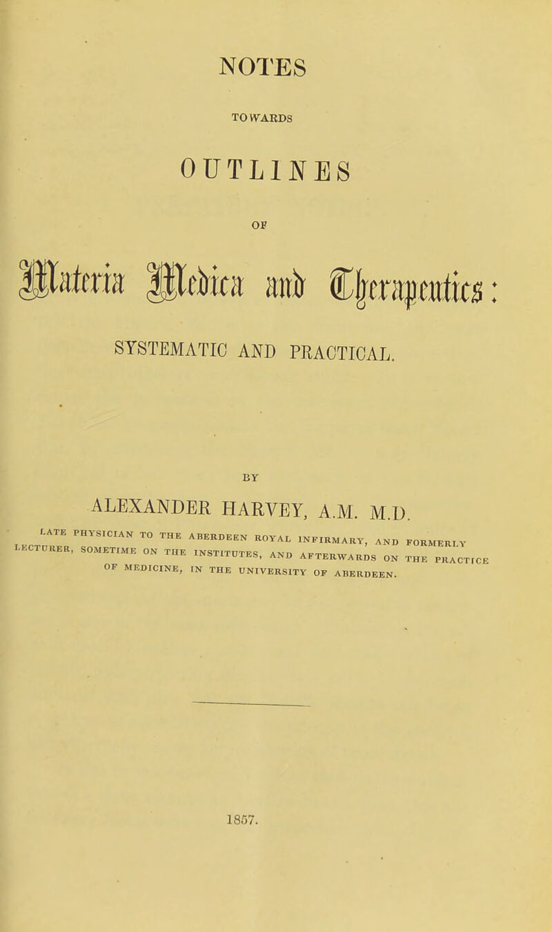 NOTES TOVVARDS OUTLINES OF Its: SYSTEMATIC AND PRACTICAL. BY ALEXANDER HARVEY, A.M. M.U. L.CTOaER, SOMETrME ON THE mST.TnTES. ANO AKTEUWAUDS ON THE PHACT.CE OF MEDICINE, IN THE UNIVERSITY OF ABERDEEN. 1857.