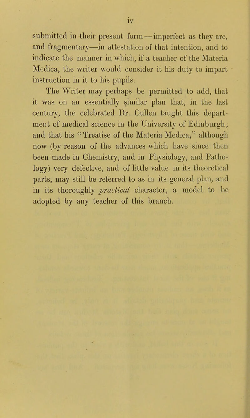 submitted in their present form—imperfect as they are, and fragmentary—in attestation of that intention, and to indicate the manner in which, if a teacher of the Materia Medica, the writer would consider it his duty to impart instruction in it to his pupils. The Writer may perhaps be permitted to add, that it was on an essentially similar plan that, in the last century, the celebrated Dr. Cullen taught this depart- ment of medical science in the University of Edinburgh; and that his  Treatise of the Materia Medica, although now (by reason of the advances which have since then been made in Chemistry, and in Physiology, and Patho- logy) very defective, and of little value in its theoretical parts, may still be referred to as in its general plan_, and in its thoroughly practical character, a model to be adopted by any teacher of this branch.
