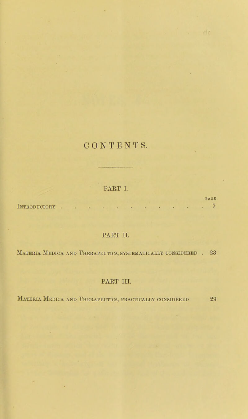 CONTENTS. PART 1. PAGE iNTfiODUCTORY 7 PART II. Materia Medic a and Therapeutics, systematically considered . 23 PART III. Materia Medica and Therapeutics, practically considered 29