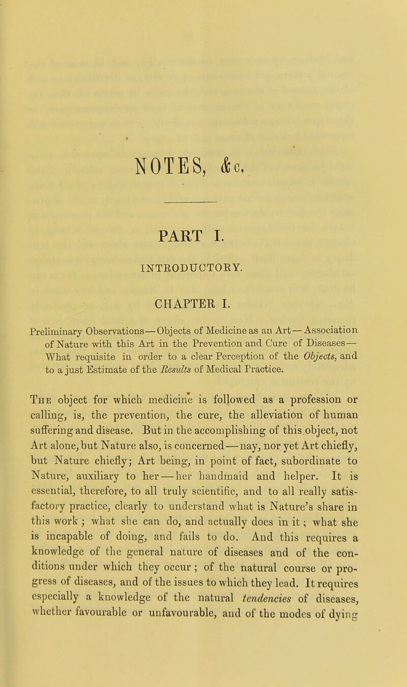 NOTES, Ac. PART I. INTRODUCTORY. CHAPTER I. Preliminary Observations—Objects of Medicine as an Art—Association of Nature with this Art in the Prevention and Cure of Diseases— What requisite in order to a clear Perception of the Objects, and to a just Estimate of the Results of Medical Practice. The object for which medicine is followed as a profession or calling, is, the prevention, the cure, the alleviation of human suffering and disease. But in the accomplishing of this.object, not Art alone, but Nature also, is concerned—nay, nor yet Art chiefly, but Nature chiefly; Art being, in point of fact, subordinate to Nature, auxiliary to her — her handmaid and helper. It is essential, therefore, to all truly scientific, and to all really satis- factory practice, clearly to understand what is Nature's share in this work ; what she can do, and actually does in it; what she is incapable of doing, and fails to do. And this requires a knowledge of the general nature of diseases and of the con- ditions under which they occur ; of the natural course or pro- gress of diseases, and of the issues to which they lead. It requires especially a knowledge of the natural tendencies of diseases, whether favourable or unfavourable, and of the modes of dying