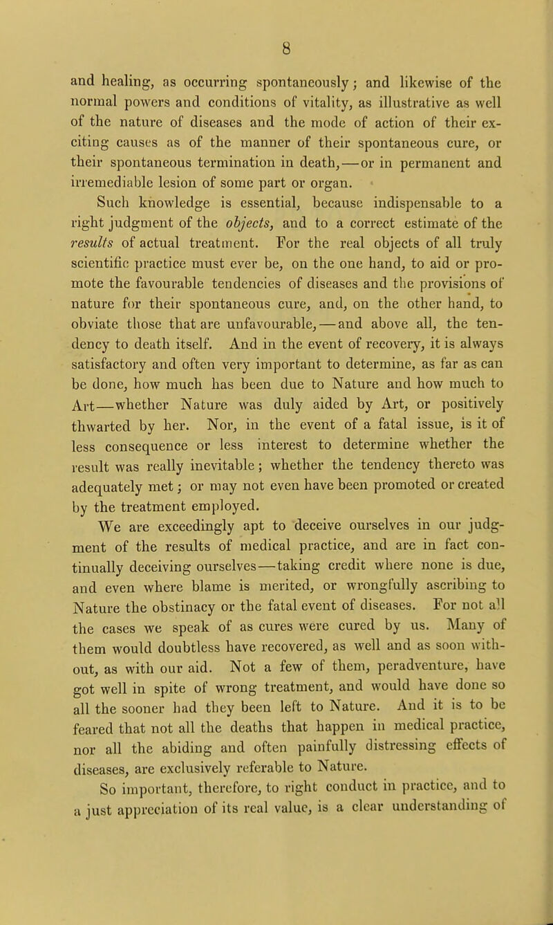 and healing, as occurring spontaneously; and likewise of the normal powers and conditions of vitality, as illustrative as well of the nature of diseases and the mode of action of their ex- citing causes as of the manner of their spontaneous cure, or their spontaneous termination in death,—or in permanent and irremediable lesion of some part or organ. Such knowledge is essential, because indispensable to a right judgment of the objects, and to a correct estimate of the results of actual treatment. For the real objects of all truly scientific practice must ever be, on the one hand, to aid or pro- mote the favourable tendencies of diseases and the provisions of nature for their spontaneous cure, and, on the other hand, to obviate those that are unfavourable, — and above all, the ten- dency to death itself. And in the event of recovery, it is always satisfactory and often very important to determine, as far as can be done, how much has been due to Nature and how much to Art—whether Nature was duly aided by Art, or positively thwarted by her. Nor, in the event of a fatal issue, is it of less consequence or less interest to determine whether the result was really inevitable; whether the tendency thereto was adequately met j or may not even have been promoted or created by the treatment employed. We are exceedingly apt to deceive ourselves in our judg- ment of the results of medical practice, and are in fact con- tinually deceiving ourselves—taking credit where none is due, and even where blame is merited, or wrongfully ascribing to Nature the obstinacy or the fatal event of diseases. For not all the cases we speak of as cures were cured by us. Many of them would doubtless have recovered, as well and as soon with- out, as with our aid. Not a few of them, pcradventure, have got well in spite of wrong treatment, and would have done so all the sooner had they been left to Nature. And it is to be feared that not all the deaths that happen in medical practice, nor all the abiding and often painfully distressing effects of diseases, are exclusively referable to Nature. So important, therefore, to right conduct in practice, and to a just appreciation of its real value, is a clear understanding of