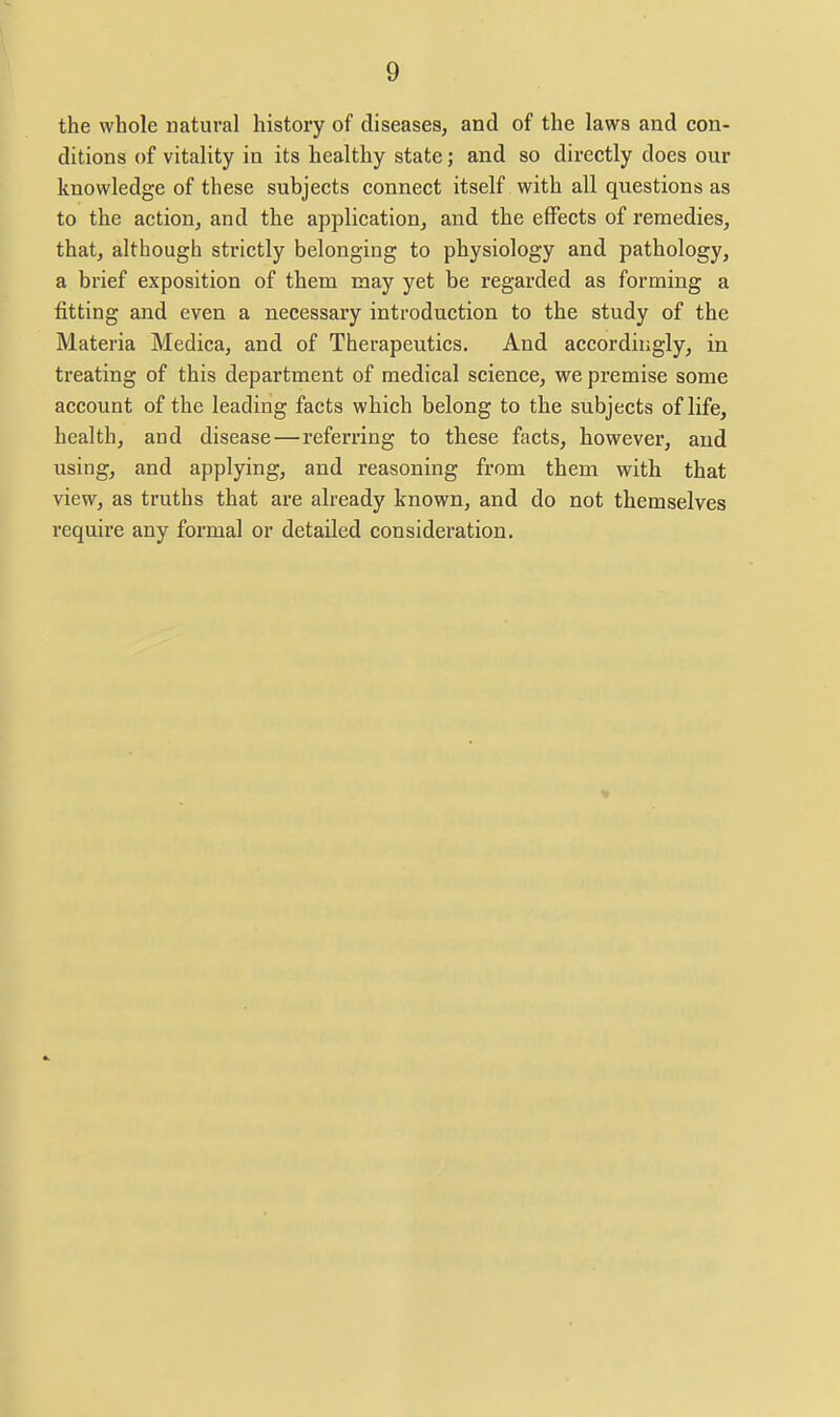 the whole natural history of diseases, and of the laws and con- ditions of vitality in its healthy state; and so directly does our knowledge of these subjects connect itself with all questions as to the action, and the application, and the effects of x'emedies, that, although strictly belonging to physiology and pathology, a brief exposition of them may yet be regarded as forming a fitting and even a necessary introduction to the study of the Materia Medica, and of Therapeutics. And accordingly, in treating of this department of medical science, we premise some account of the leading facts which belong to the subjects of life, health, and disease—referring to these facts, however, and using, and applying, and reasoning from them with that view, as truths that are already known, and do not themselves require any formal or detailed consideration.