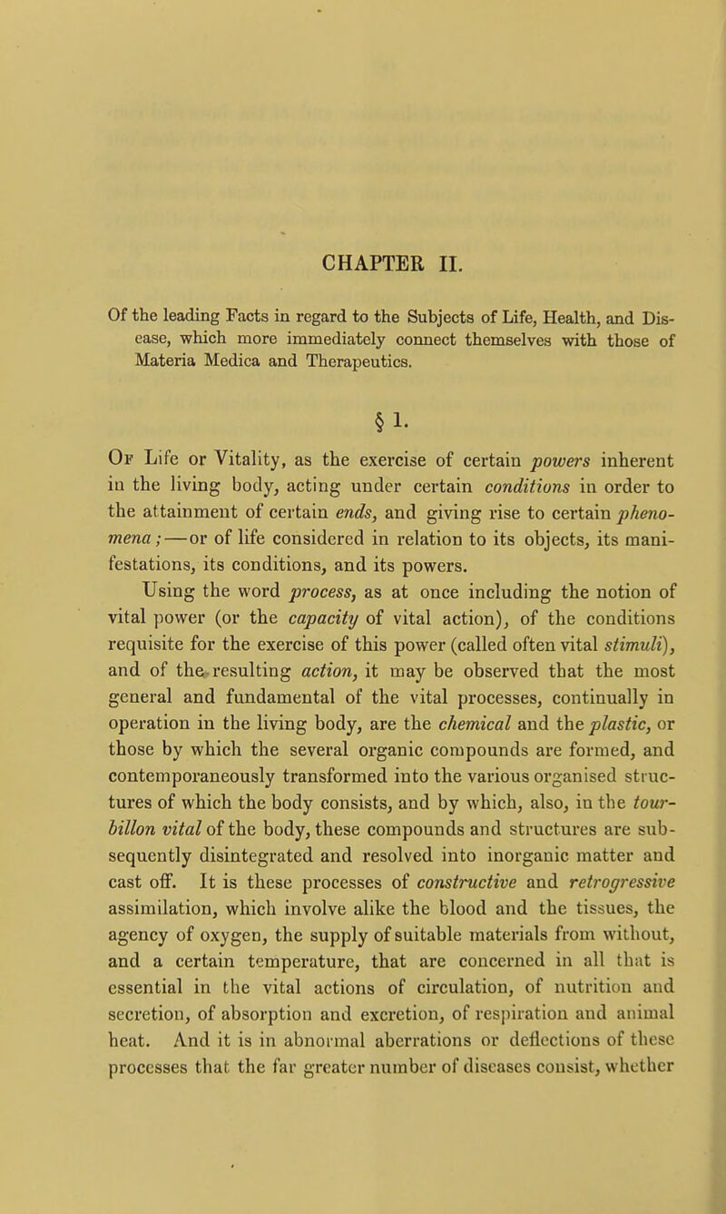 Of the leading Facts in regard to the Subjects of Life, Health, and Dis- ease, which more immediately connect themselves with those of Materia Medica and Therapeutics. §1. Of Life or Vitality, as the exercise of certain powers inherent in the living body, acting under certain conditions in order to the attainmeut of certain ends, and giving rise to certain pheno- mena;— or of life considered in relation to its objects, its mani- festations, its conditions, and its powers. Using the word process, as at once including the notion of vital power (or the capacity of vital action), of the conditions requisite for the exercise of this power (called often vital stimuli), and of thfti, resulting action, it may be observed that the most general and fundamental of the vital processes, continually in operation in the living body, are the chemical and the plastic, or those by which the several organic compounds are formed, and contemporaneously transformed into the various organised struc- tures of which the body consists, and by which, also, in the tour- billon vital of the body, these compounds and structures are sub- sequently disintegrated and resolved into inorganic matter and cast off. It is these processes of constructive and retrogressive assimilation, which involve alike the blood and the tissues, the agency of oxygen, the supply of suitable materials from without, and a certain temperature, that are concerned in all that is essential in the vital actions of circulation, of nutrition and secretion, of absorption and excretion, of respiration and animal heat. And it is in abnormal aberrations or deflections of these processes that the far greater number of diseases consist, whether
