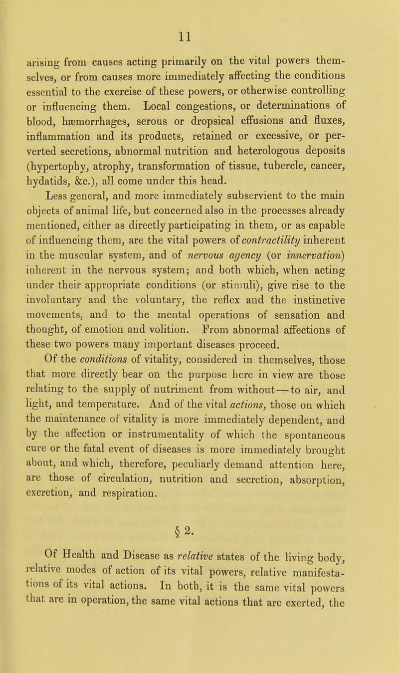arising from causes acting primarily on the vital powers them- selves, or from causes more immediately affecting the conditions essential to the exercise of these powers, or otherwise controlling or influencing them. Local congestions, or determinations of blood, hcemorrhages, serous or dropsical eflPusions and fluxes, inflammation and its products, retained or excessive, or per- verted secretions, abnormal nutrition and heterologous deposits (hypertophy, atrophy, transformation of tissue, tubercle, cancer, hydatids, &c.), all come under this head. Less general, and more immediately subservient to the main objects of animal life, but concerned also in the processes already mentioned, either as directly participating in them, or as capable of influencing them, are the vital powers of contractility inherent in the muscular system, and of nervous agency (or innervation) inherent in the nervous system; and both which, when acting under their appropriate conditions (or stimuli), give rise to the involuntary and the voluntary, the reflex and the instinctive movements, and to the mental operations of sensation and thought, of emotion and volition. From abnormal afi'ections of these two powers many important diseases proceed. Of the conditions of vitality, considered in themselves, those that more directly bear on the purpose here in view are those relating to the supply of nutriment from without — to air, and light, and temperature. And of the vital actions, those on which the maintenance of vitality is more immediately dependent, and by the aff'ection or instrumentality of which the spontaneous cure or the fatal event of diseases is more immediately brought about, and which, therefore, peculiarly demand attention here, are those of circulation, nutrition and secretion, absorption, excretion, and respiration. §2. Of Health and Disease as relative states of the living body, relative modes of action of its vital powers, relative manifesta- tions of its vital actions. In both, it is the same vital powers that are in operation, the same vital actions that are exerted, the