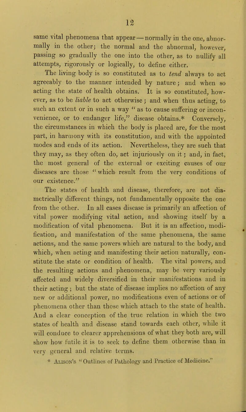 same vital phenomena that appear — normally in the one, abnor- mally in the other; the normal and the abnormal, however, passing so gradually the one into the other, as to nullify all attempts, rigorously or logically, to define either. The living body is so constituted as to tend always to act agreeably to the manner intended by nature; and when so acting the state of health obtains. It is so constituted, how- ever, as to be liable to act otherwise; and when thus acting, to such an extent or in such a way as to cause suffering or incon- venience, or to endanger life, disease obtains.* Conversely, the circumstances in which the body is placed are, for the most part, in haraiony with its constitution, and with the appointed modes and ends of its action. Nevertheless, they are such that they may, as they often do, act injuriously on it; and, in fact, the most general of the external or exciting causes of our diseases are those which result from the very conditions of our existence. The states of health and disease, therefore, are not dia- metrically different things, not fundamentally opposite the one from the other. In all cases disease is primarily an affection of vital power modifying vital action, and showing itself by a modification of vital phenomena. But it is an affection, modi- fication, and manifestation of the same phenomena, the same actions, and the same powers which are natural to the body, and which, when acting and manifesting their action naturally, con- stitute the state or condition of health. The vital powers, and the resulting actions and phenomena, may be very variously affected and widely diversified in their manifestations and in their acting ; but the state of disease implies no affection of any new or additional power, no modifications even of actions or of phenomena other than those which attach to the state of health. And a clear conception of the true relation in which the two states of health and disease stand towards each other, while it will conduce to clearer apprehensions of what they both are, will show how futile it is to seek to define them otherwise than in very general and relative terms.