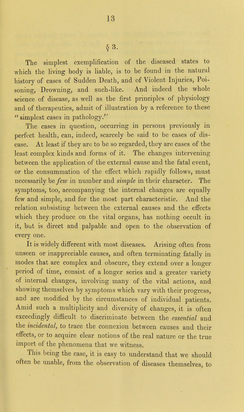 §3. The simplest exemplification of the diseased states to which the living body is liable, is to be found in the natural history of cases of Sudden Death, and of Violent Injuries, Poi- soning, Drowning, and such-like. And indeed the whole science of disease, as well as the first principles of physiology and of therapeutics, admit of illustration by a reference to these  simplest cases in pathology.'^ The cases in question, occurring in persons previously in perfect health, can, indeed, scarcely be said to be cases of dis- ease. At least if they are to be so regarded, they are cases of the least complex kinds and forms of it. The changes intervening between the application of the external cause and the fatal event, or the consummation of the effect which rapidly follows, must necessarily he few in number and simple in their character. The symptoms, too, accompanying the internal changes are equally few and simple, and for the most part characteristic. And the relation subsisting between the external causes and the effects which they produce on the vital organs, has nothing occult in it, but is direct and palpable and open to the observation of every one. It is widely different with most diseases. Arising often from unseen or inappreciable causes, and often terminating fatally in modes that are complex and obscure, they extend over a longer period of time, consist of a longer series and a greater variety of internal changes, involving many of the vital actions, and showing themselves by symptoms which vary with their progress, and are modified by the circumstances of individual patients. Amid such a multiplicity and diversity of changes, it is often exceedingly difficult to discriminate between the essential and the incidental, to trace the connexion between causes and their effects, or to acquire clear notions of the real nature or the true import of the phenomena that we witness. This being the case, it is easy to understand that we should often be unable, from the observation of diseases themselves, to