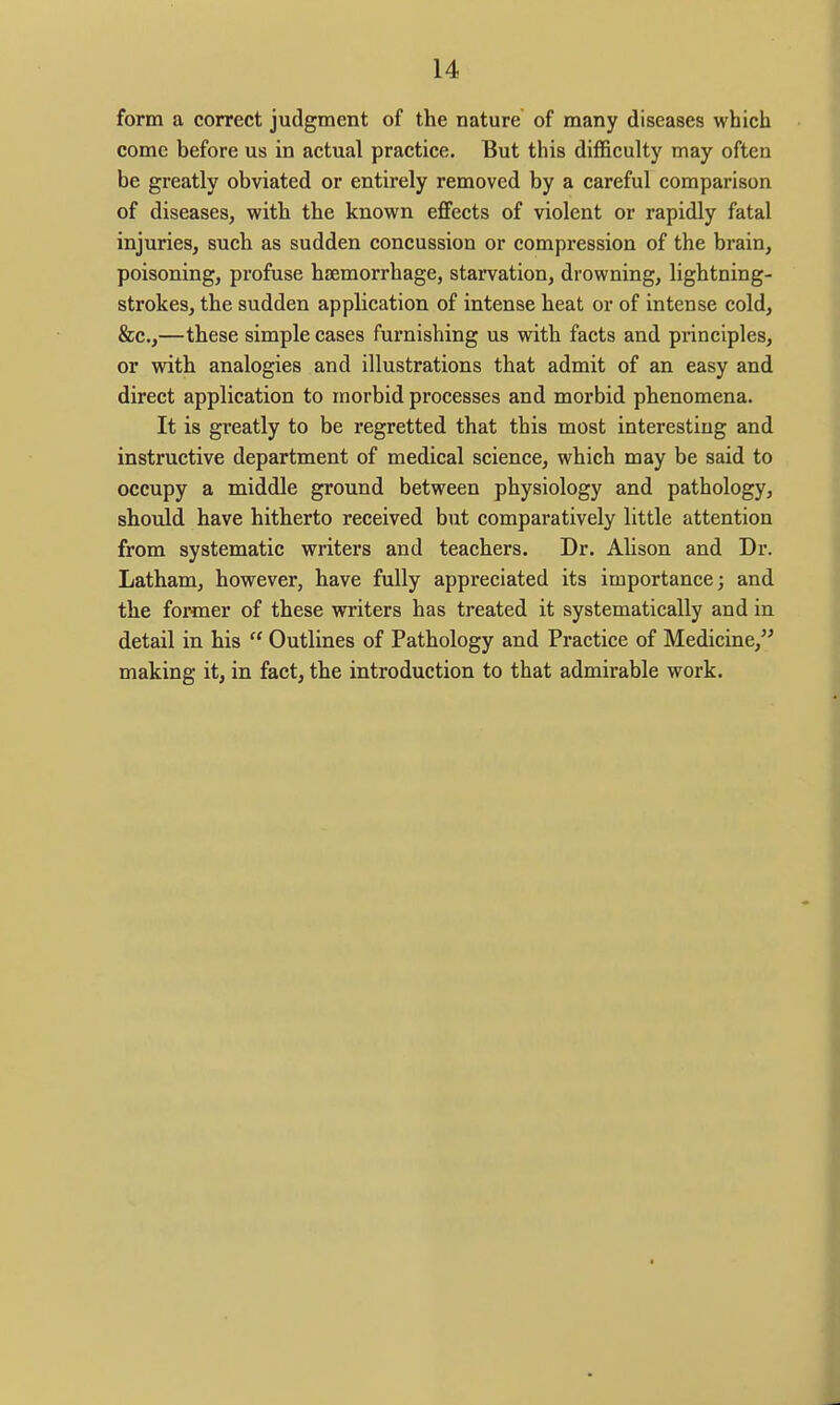 form a correct judgment of the nature of many diseases which come before us in actual practice. But this difficulty may often be greatly obviated or entirely removed by a careful comparison of diseases, with the known effects of violent or rapidly fatal injuries, such as sudden concussion or compression of the brain, poisoning, profuse hjemorrhage, starvation, drowning, lightning- strokes, the sudden application of intense heat or of intense cold, &c.,—these simple cases furnishing us with facts and principles, or with analogies and illustrations that admit of an easy and direct application to morbid processes and morbid phenomena. It is greatly to be regretted that this most interesting and instructive department of medical science, which may be said to occupy a middle ground between physiology and pathology, shoxild have hitherto received but comparatively little attention from systematic writers and teachers. Dr. Ahson and Dr. Latham, however, have fully appreciated its importance; and the former of these writers has treated it systematically and in detail in his  Outlines of Pathology and Practice of Medicine, making it, in fact, the introduction to that admirable work.
