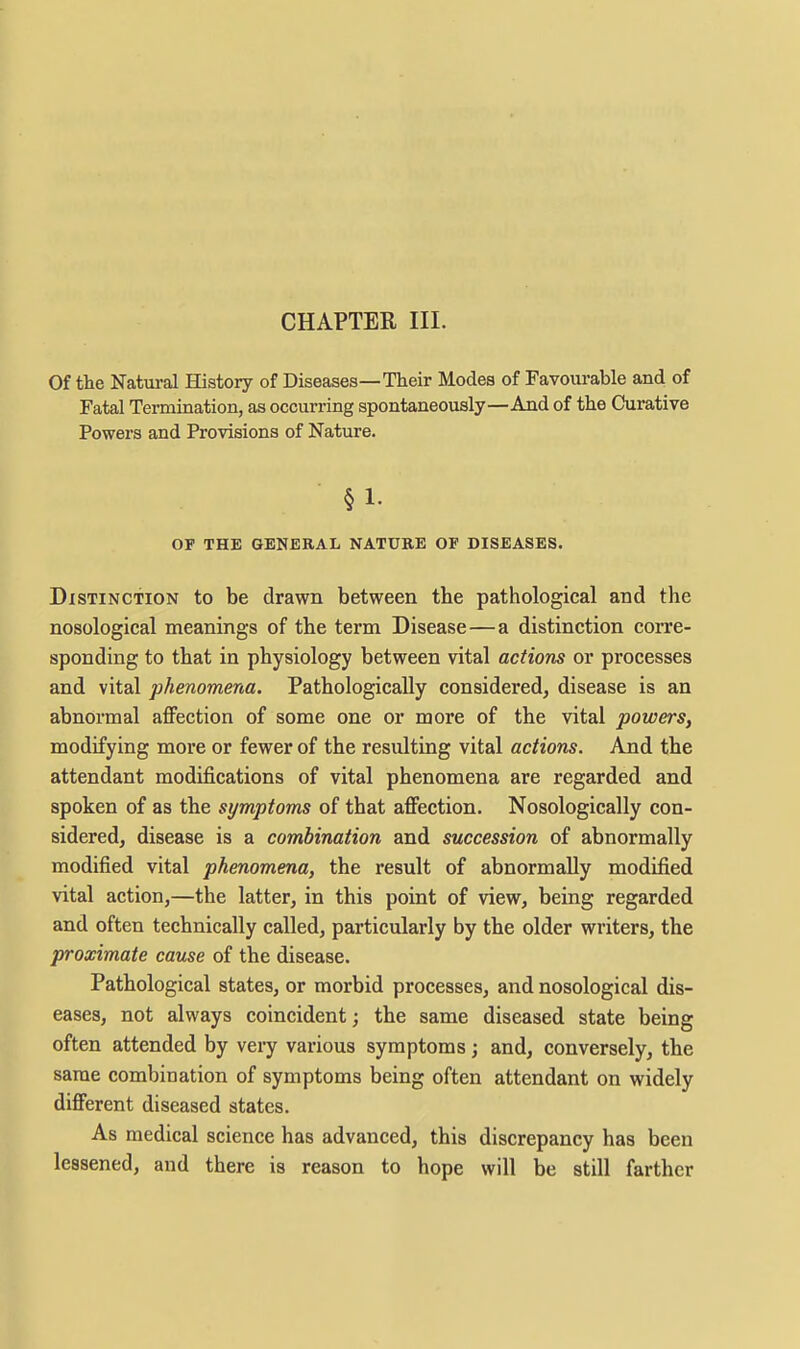 Of the Natural History of Diseases—Their Modes of Favourable and of Fatal Termination, as occurring spontaneously—And of the Curative Powers and Provisions of Nature. §1. OF THE GENERAL NATURE OF DISEASES. Distinction to be drawn between the pathological and the nosological meanings of the term Disease — a distinction corre- sponding to that in physiology between vital actions or processes and vital phenomena. Pathologically considered, disease is an abnormal aflFection of some one or more of the vital powers, modifying more or fewer of the resulting vital actions. And the attendant modifications of vital phenomena are regarded and spoken of as the symptoms of that affection. Nosologically con- sidered, disease is a combination and succession of abnormally modified vital phenomena, the result of abnormally modified vital action,—the latter, in this point of view, being regarded and often technically called, particularly by the older writers, the proximate cause of the disease. Pathological states, or morbid processes, and nosological dis- eases, not always coincident; the same diseased state being often attended by very various symptoms; and, conversely, the same combination of symptoms being often attendant on widely different diseased states. As medical science has advanced, this discrepancy has been lessened, and there is reason to hope will be still farther