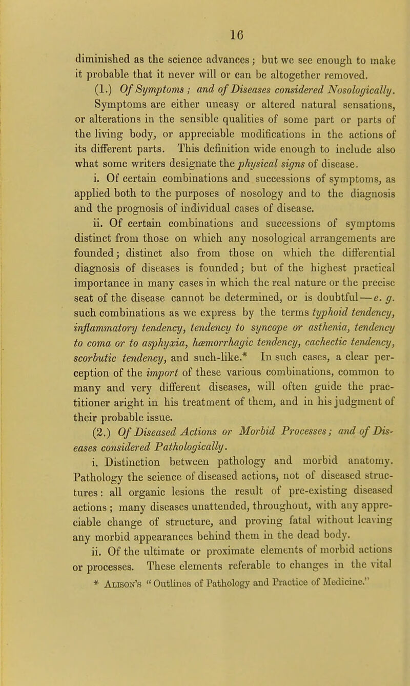 diminished as the science advances; but we see enough to make it probable that it never will or can be altogether removed. (1.) Of Symptoms; and of Diseases considei'ed Nosologically. Symptoms are either uneasy or altered natural sensations, or alterations in the sensible qualities of some part or parts of the living body, or appreciable modifications in the actions of its different parts. This definition w^ide enough to include also what some writers designate the physical signs of disease. i. Of certain combinations and successions of symptoms, as applied both to the purposes of nosology and to the diagnosis and the prognosis of individual cases of disease. ii. Of certain combinations and successions of symptoms distinct from those on which any nosological arrangements are founded; distinct also from those on which the differential diagnosis of diseases is founded; but of the highest practical importance in many cases in which the real nature or the precise seat of the disease cannot be determined, or is doubtful — e. g. such combinations as we express by the terms typhoid tendency, inflammatory tendency, tendency to syncope or asthenia, tendency to coma or to asphyxia, hemorrhagic tendency, cachectic tendency, scorbutic tendency, and such-like.* In such cases, a clear per- ception of the import of these various combinations, common to many and very different diseases, will often guide the prac- titioner aright in his treatment of them, and in his judgment of their probable issue. (3.) Of Diseased Actions or Morbid Processes; and of Dis- eases considered Pathologically. i. Distinction between pathology and morbid anatomy. Pathology the science of diseased actions, not of diseased struc- tures: all organic lesions the result of pre-existing diseased actions ; many diseases unattended, throughout, with any appre- ciable change of structure, and proving fatal without leaving any morbid appearances behind them in the dead body. ii. Of the ultimate or proximate elements of morbid actions or processes. These elements referable to changes in the vital