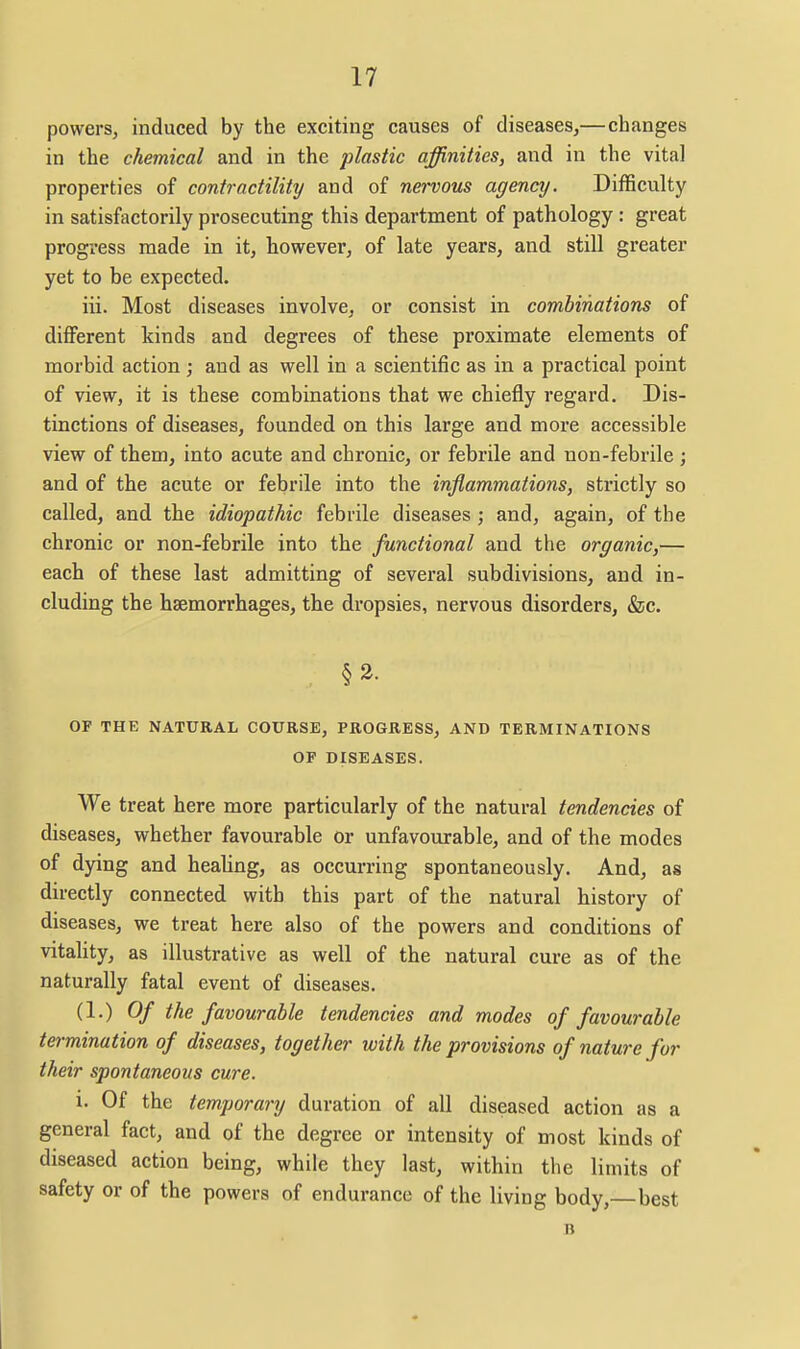 powers, induced by the exciting causes of diseases,—changes in the chemical and in the plastic affinities, and in the vital properties of contractility and of nervous agency. Difficulty in satisfactorily prosecuting this department of pathology : great progress made in it, however, of late years, and still greater yet to be expected. iii. Most diseases involve, or consist in combinations of different kinds and degrees of these proximate elements of morbid action; and as well in a scientific as in a practical point of view, it is these combinations that we chiefly regard. Dis- tinctions of diseases, founded on this large and more accessible view of them, into acute and chronic, or febrile and non-febrile ; and of the acute or febrile into the inflammations, strictly so called, and the idiopathic febrile diseases; and, again, of the chronic or non-febrile into the functional and the organic,— each of these last admitting of several subdivisions, and in- cluding the haemorrhages, the dropsies, nervous disorders, &c. OF THE NATURAL COURSE, PROGRESS, AND TERMINATIONS OF DISEASES. We treat here more particularly of the natural tendencies of diseases, whether favourable or unfavourable, and of the modes of dying and healing, as occurring spontaneously. And, as directly connected with this part of the natural history of diseases, we treat here also of the powers and conditions of vitahty, as illustrative as well of the natural cure as of the naturally fatal event of diseases. (1.) Of the favourable tendencies and modes of favourable termination of diseases, together with the provisions of nature for their spontaneous cure. i. Of the temporanj duration of all diseased action as a general fact, and of the degree or intensity of most kinds of diseased action being, while they last, within the limits of safety or of the powers of endurance of the living body, best B