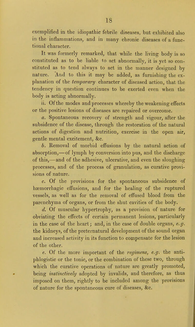 exemplified in the idiopathic febrile diseases, but exhibited also in the inflammations, and in many chronic diseases of a func- tional character. It was formerly remarked, that while the living body is so constituted as to be liable to act abnormally, it is yet so con- stituted as to tend always to act in the manner designed by nature. And to this it may be added, as furnishing the ex- planation of the temporary character of diseased action, that the tendency in question continues to be exerted even when the body is acting abnormally. ii. Of the modes and processes whereby the weakening effects or the positive lesions of diseases are repaired or overcome. a. Spontaneous recovery of strength and vigour, after the subsidence of the disease, through the restoration of the natural actions of digestion and nutrition, exercise in the open air, gentle mental excitement, &c. b. Removal of morbid effusions by the natural action of absorption,—of lymph by conversion into pus, and the discharge of this,—and of the adhesive, ulcerative, and even the sloughing processes, and of the process of granulation, as curative provi- sions of nature. c. Of the provisions for the spontaneous subsidence of hsemorrhagic effusions, and for the healing of the ruptured vessels, as well as for the removal of effused blood from the parenchyma of organs, or from the shut cavities of the body. d. Of muscular hypertrophy, as a provision of nature for obviating the effects of certain permanent lesions, particularly in the case of the heart; and, in the case of double organs, e.g. the kidneys, of the preternatural development of the sound organ and increased activity in its function to compensate for the lesion of the other. e. Of the more important of the regimens, e.g. the anti- phlogistic or the tonic, or the combination of these two, through which the curative operations of nature are greatly promoted, being instinctively adopted by invalids, and therefore, as thus imposed on them, rightly to be included among the provisions of nature for the spontaneous cure of diseases, &c.