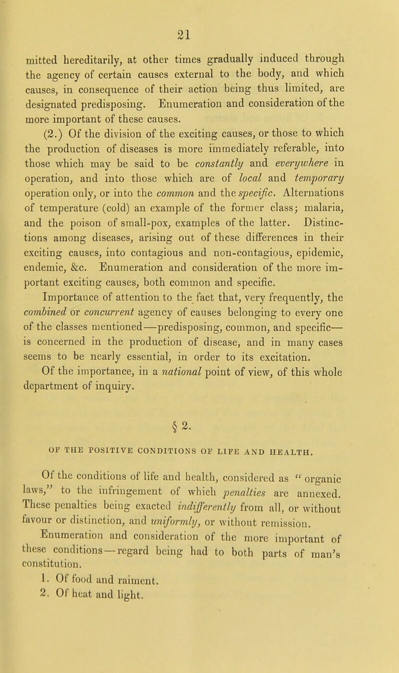 mitted hereditarily, at other times gradually induced through the agency of certain causes external to the body, and which causes, in consequence of their action being thus limited, are designated predisposing. Enumeration and consideration of the more important of these causes. (2.) Of the division of the exciting causes, or those to which the production of diseases is more immediately referable, into those which may be said to be constanthj and everywhere in operation, and into those which are of local and temporary operation only, or into the common and the specific. Alternations of temperature (cold) an example of the former class; malaria, and the poison of small-pox, examples of the latter. Distinc- tions among diseases, arising out of these differences in their exciting causes, into contagious and non-contagious, epidemic, endemic, &c. Enumeration and consideration of the more im- portant exciting causes, both common and specific. Importance of attention to the fact that, very frequently, the combined or concurrent agency of causes belonging to every one of the classes mentioned—predisposing, common, and specific— is concerned in the production of disease, and in many cases seems to be nearly essential, in order to its excitation. Of the importance, in a national point of view, of this whole department of inquiry. §2. OF THE POSITIVE CONDITIONS OF LIFE AND HEALTH. Of the conditions of life and health, considered as  organic laws, to the infringement of which penalties are annexed. These penalties being exacted indifferently from all, or without favour or distinction, and uniformly, or without remission. Enumeration and consideration of the more important of these conditions —regard being had to both parts of man's constitution. 1. Of food and raiment. 2. Of heat and light.