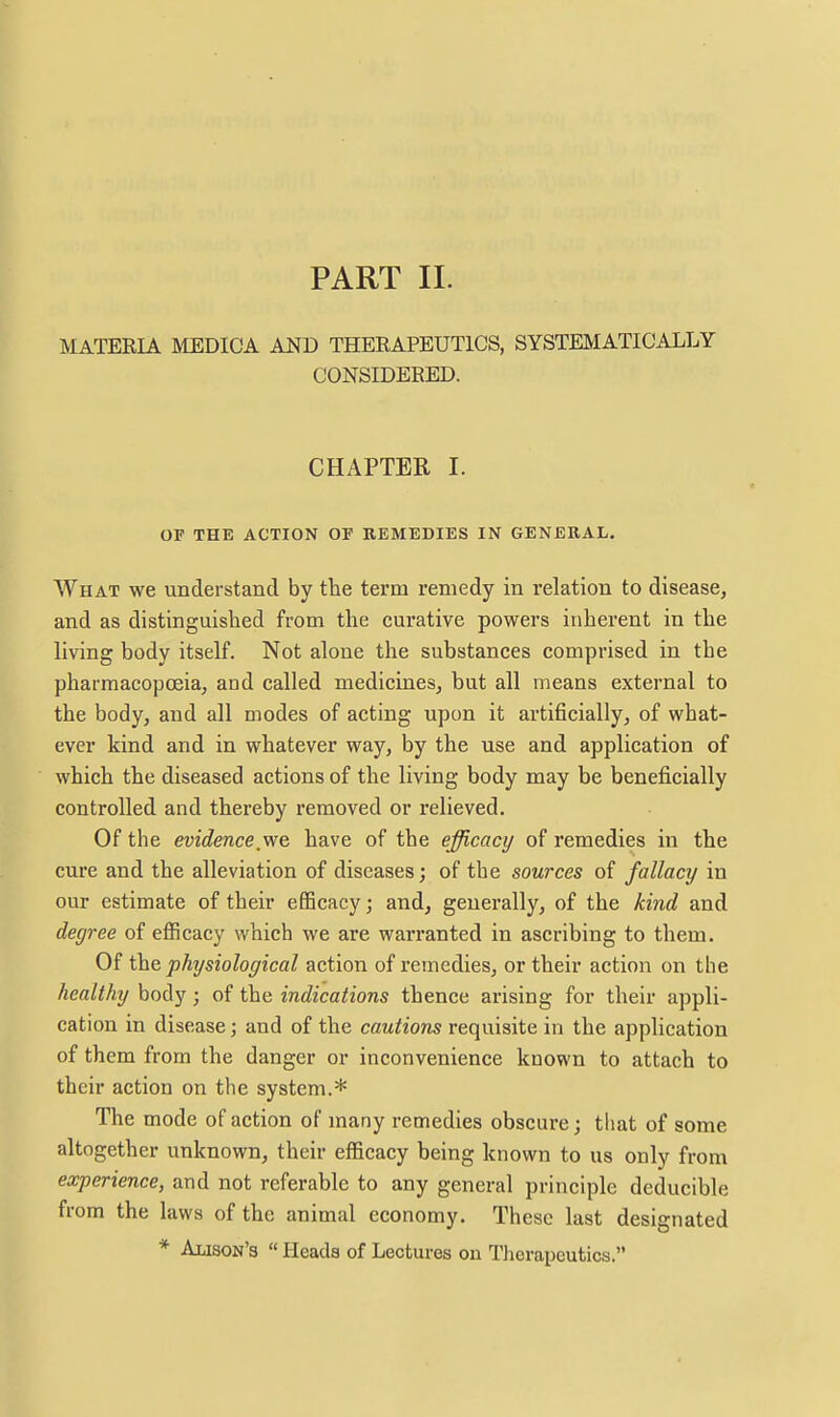 MATERIA MEDICA AND THERAPEUTICS, SYSTEMATICALLY CONSIDERED. CHAPTER I. or THE ACTION 01 REMEDIES IN GENERAL. What we understand by the term remedy in relation to disease, and as distinguished from the curative powers inherent in the living body itself. Not alone the substances comprised in the pharmacopceia, and called medicines, but all means external to the body, and all modes of acting upon it artificially, of what- ever kind and in whatever way, by the use and application of which the diseased actions of the living body may be beneficially controlled and thereby removed or relieved. Of the evidence we have of the efficacy of remedies in the cure and the alleviation of diseases; of the sources of fallacy in our estimate of their efficacy; and, generally, of the kind and degree of efficacy which we are warranted in ascribing to them. Of \)a& physiological action of remedies, or their action on the healthy body; of the indications thence arising for their appli- cation in disease; and of the cautions requisite in the application of them from the danger or inconvenience known to attach to their action on the system.* The mode of action of many remedies obscure; that of some altogether unknown, their efficacy being known to us only from experience, and not referable to any general principle deducible from the laws of the animal economy. These last designated * Alison's « Heads of Lectures ou Therapeutics.