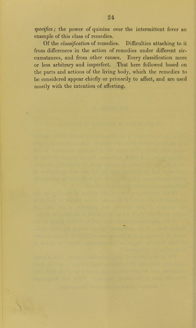 specifics; the power of quinine over the intermittent fever an example of this class of remedies. Of the classification of remedies. Difficulties attaching to it from differences in the action of remedies under different cir- cumstances, and from other causes. Every classification more or less arbitrary and imperfect. That here followed based on the parts and actions of the living body, which the remedies to be considered appear chiefly or primarily to affect, and are used mostly with the intention of affecting.