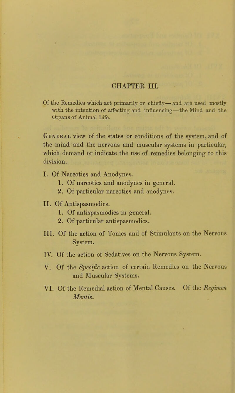/ CHAPTER III. Of the Remedies which act primarily or chiefly—and are used mostly with the intention of affecting and influencing—the Mind and the Organs of Animal Life. General view of the states or conditions of the system, and of the mind and the nervous and muscular systems in particular, which demand or indicate the use of remedies belonging to this division. I. Of Narcotics and Anodynes. 1. Of narcotics and anodynes in general. 2. Of particular narcotics and anodynes. II. Of Antispasmodics. 1. Of antispasmodics in general. 2. Of particular antispasmodics. III. Of the action of Tonics and of Stimulants on the Nervous System. IV. Of the action of Sedatives on the Nervous System. V. Of the Specific action of certain Remedies on the Nervous and Muscular Systems. VI. Of the Remedial action of Mental Causes. Of the Regimen Mentis.