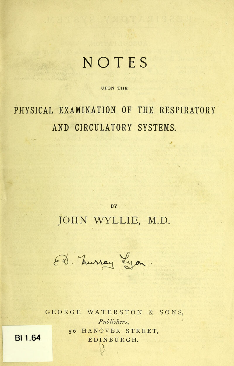 NOTES UPON THE PHYSICAL EXAMINATION OF THE RESPIRATORY AND CIRCULATORY SYSTEMS. \ BY JOHN WYLLIE, M.D. GEORGE WATERSTON & SONS, _ Publishers^ 56 HANOVER STREET, EDINBURGH. Bl 1.64