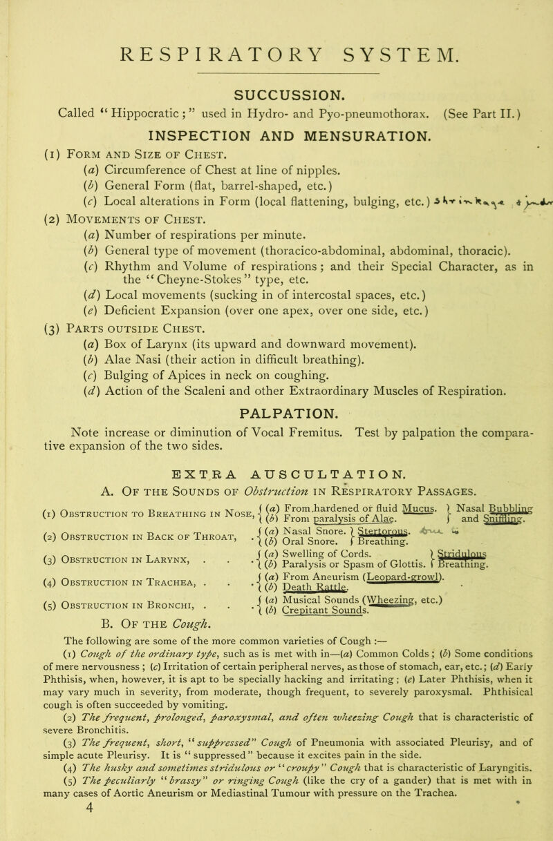 SUCCUSSION. Called Hippocratic ; ” used in Hydro- and Pyo-pneumothorax. (See Part II.) INSPECTION AND MENSURATION. (1) Form and Size of Chest. (a) Circumference of Chest at line of nipples. (^) General Form (flat, barrel-shaped, etc.) (<:) Local alterations in Form (local flattening, bulging, etc.) -s i ^4.^ (2) Movements of Chest. (a) Number of respirations per minute. (^) General type of movement (thoracico-abdominal, abdominal, thoracic). (<:) Rhythm and Volume of respirations ; and their Special Character, as in the “ Cheyne-Stokes ” type, etc. (d) Local movements (sucking in of intercostal spaces, etc.) {e) Deficient Expansion (over one apex, over one side, etc.) (3) Parts outside Chest. {a) Box of Larynx (its upward and downward movement). (/v) Alae Nasi (their action in difficult breathing). {c) Bulging of Apices in neck on coughing. {d) Action of the Scaleni and other Extraordinary Muscles of Respiration. PALPATION. Note increase or diminution of Vocal Fremitus. Test by palpation the compara- tive expansion of the two sides. EXTRA AUSCULTATION. A. Of the Sounds of Obstruction in Respiratory Passages. (i) Obstruction to Breathing in Nose, icC) From .hardened or fluid Mucus. From paralysis of Alae. Nasal Bubbli and Snff (2) Obstruction in Back of Throat, (3) Obstruction in Larynx, (4) Obstruction in Trachea, . (5) Obstruction in Bronchi, . {a) Nasal Snore. ) Stertorous. (3) Oral Snore, f Breathing. {a) Swelling of Cords. ) G) Paralysis or Spasm of Glottis. I Breathing. {a) From Aneurism (Leopard-growl). (3) Death Rattle. (a) Musical Sounds (Wheezing, etc.) (b) Crepitant Sounds. B. Of THE Cough, The following are some of the more common varieties of Cough :— (1) Cough of the ordinary type., such as is met with in—{a) Common Colds ; (p) Some conditions of mere nervousness ; {c) Irritation of certain peripheral nerves, as those of stomach, ear, etc.; {d) Early Phthisis, when, however, it is apt to be specially hacking and irritating; (e) Later Phthisis, when it may vary much in severity, from moderate, though frequent, to severely paroxysmal. Phthisical cough is often succeeded by vomiting. (2) The frequent, prolonged, paroxysmal, and often 'wheezing Cough that is characteristic of severe Bronchitis. (3) The frequent, short, stippressed” Cotigh of Pneumonia with associated Pleurisy, and of simple acute Pleurisy. It is “ suppressed” because it excites pain in the side. (4) The husky and sometimes stridulous or croupy' Co7igh that is characteristic of Laryngitis. (5) The peculiarly '‘'‘brassy'' or ringing Cough (like the cry of a gander) that is met with in many cases of Aortic Aneurism or Mediastinal Tumour with pressure on the Trachea.