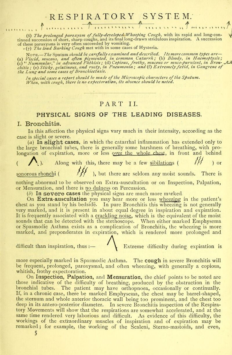 RESPIRATORY f.. 4V- SYSTEM. 4l A f . ‘ 1 1 / ^ (6) The prolonged paroxystn of fully-developed Whooping Cough, with its rapid and long-con- ^ tinned succession of short, sharp coughs, and its final long-drawn stridulous inspiration. A succession of these paroxysms is very often succeeded by vomiting. . (7) The loud Barking Coztgh met with in some cases of Hysteria. Note.— The Sputum shoiild be carefully examined and described. Its more common types are— (a) Viscid, mucoiis, and often pigmented, ht co77t7non Catarrh; (b) Bloody, in Haemoptysis; (c) “ Nummular,” in advanced Phthisis; (d) Copious, frothy, mucous or muco-purnlent, in Bron- chitis ; if) Sticky, gelatino7is, and rusty, in Pneumonia ; and if) Extre^nely foetid, in Gangrene of the Lung and some cases of Bronchieetasis. In special cases a report should be jnade of the Microscopic cha^'acters of the Sp7itum. When, with cough, there is no expectoration, its absence should be noted. PART II. PHYSICAL SIGNS OF THE LEADING DISEASES. I. Bronchitis. In this affection the physical signs vary much in their intensity, according as the case is slight or severe. i^a) In slight cases, in which the catarrhal inflammation has extended only to the large bronchial tubes, there is generally some harshness of breathing, with pro- longation of expiration, more or less over the whole chest, in front and behind ( A ). Along with this, there may be a few sibilations ( ill ) or sonorous rhonchi ( /// ), but there are seldom any moist sounds. There is nothing abnormal to be observed on Extra-auscultation or on Inspection, Palpation, or Mensuration, and there is no dulness on Percussion. {b) In severe cases the physical signs are much more marked. On Extra-auscultation you may hear more or less wheezing in the patient’s chest as you stand by his bedside. In pure Bronchitis this wheezing is not generally very marked, and it is present in about equal degree in inspiration and expiration. It is frequently associated with a crackling noise, which is the equivalent of the moist sounds that can be detected with the stethoscope. When either marked Emphysema or Spasmodic Asthma exists as a complication of Bronchitis, the wheezing is more marked, and preponderates in expiration, which is rendered more prolonged and difficult than inspiration, thus A Extreme difficulty during expiration is more especially marked in Spasmodic Asthma. The cough in severe Bronchitis will be frequent, prolonged, paroxysmal, and often wheezing, with generally a copious, whitish, frothy expectoration. On Inspection, Palpation, and Mensuration, the chief points to be noted are those indicative of the difficulty of breathing, produced by the obstruction in the bronchial tubes. The patient may have orthopnoea, occasionally or continually. If, in a chronic case, there be marked Emphysema, the chest may be barrel-shaped, the sternum and whole anterior thoracic wall being too prominent, and the chest too deep in its antero-posterior diameter. In severe Bronchitis inspection of the Respira- tory Movements will show that the respirations are somewhat accelerated, and at the same time rendered very laborious and difficult. As evidence of this difficulty, the workings of the extraordinary muscles of inspiration and of expiration may be remarked; for example, the working of the Scaleni, Sterno-mastoids, and even,