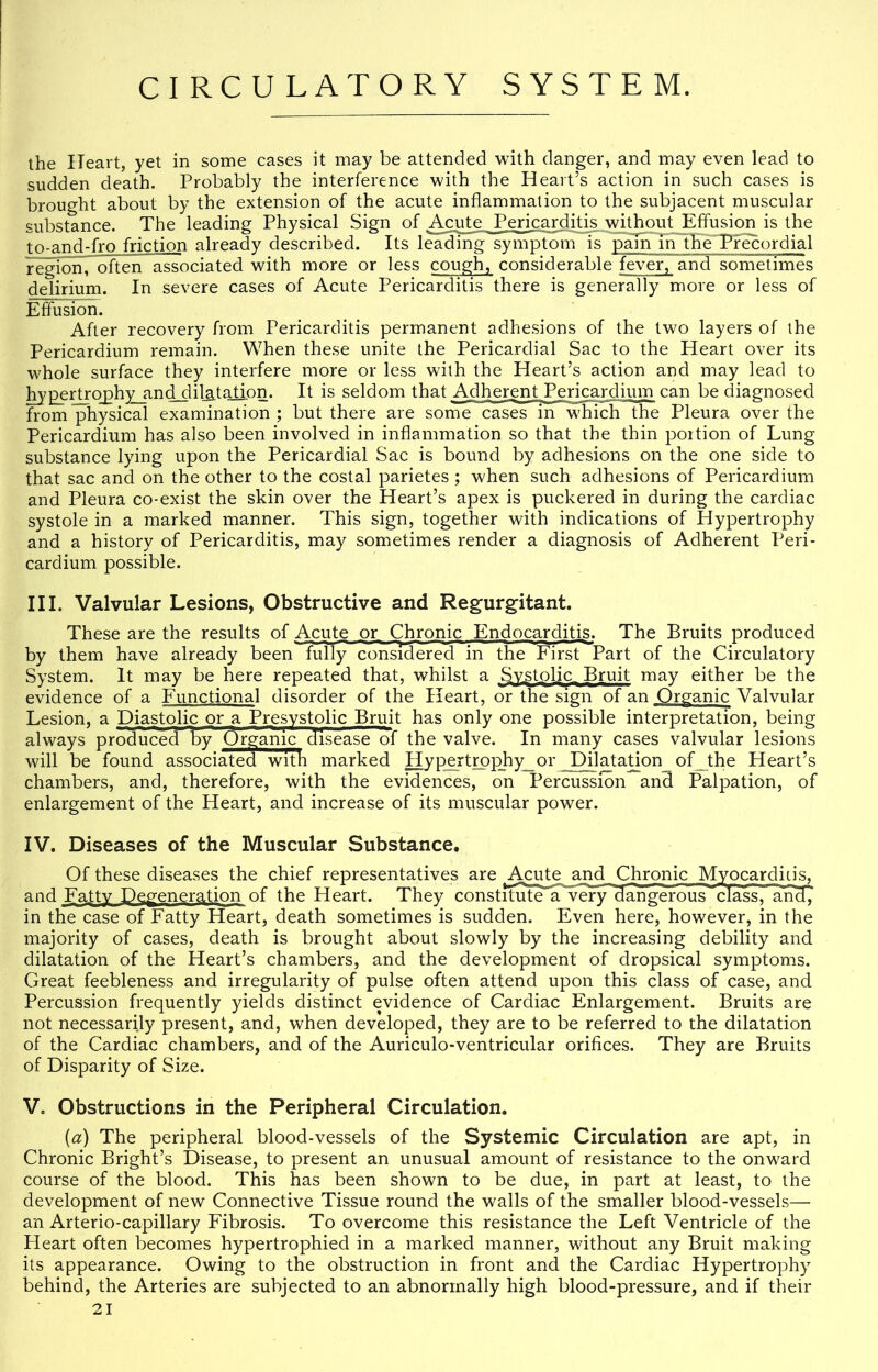 the Heart, yet in some cases it may be attended with danger, and may even lead to sudden death. Probably the interference with the Heart’s action in such cases is brought about by the extension of the acute inflammation to the subjacent muscular substance. The leading Physical Sign of Acute Pericarditis without Elflusion is the tn-and-fro friction already described. Its iS^mg^yriiptomls^ Pr^ordial region, often associated with more or less cough, considerable fever, and sometimes delirium. In severe cases of Acute Pericarditis there is generally more or less of Effusion. After recovery from Pericarditis permanent adhe.sions of the two layers of the Pericardium remain. When these unite the Pericardial Sac to the Heart over its whole surface they interfere more or less with the Heart’s action and may lead to l^pertro^phyjindAlilj^tatiom It is seldom that Adherent Pericardium can be diagnosed frompiysical examination; but there are some cases in which the Pleura over the Pericardium has also been involved in inflammation so that the thin portion of Lung substance lying upon the Pericardial Sac is bound by adhesions on the one side to that sac and on the other to the costal parietes ; when such adhesions of Pericardium and Pleura co-exist the skin over the Heart’s apex is puckered in during the cardiac systole in a marked manner. This sign, together with indications of Hypertrophy and a history of Pericarditis, may sometimes render a diagnosis of Adherent Peri- cardium possible. III. Valvular Lesions, Obstructive and Regurgitant. These are the results of Acute or Qironic Endocarditis. The Bruits produced by them have already been fully considered in the First Part of the Circulatory System. It may be here repeated that, whilst a Sv,stoljc_ Bruit may either be the evidence of a Functional disorder of the Heart, or the sign of an Organic Valvular Lesion, a Diastolic or a Presystolic Bruit has only one possible interpretation, being always produced 1bv Srgauic disease of the valve. In many cases valvular lesions will be found associated with marked j^p_ertrpphy_or_JDflatadon_of_the Heart’s chambers, and, therefore, with the evidences, on Percussion and Palpation, of enlargement of the Heart, and increase of its muscular power. IV. Diseases of the Muscular Substance. Of these diseases the chief representatives are ^ciffe _apd Chronic Myocardicis, and Fatty Degeneration of the Heart. They constrtute'’a?Ver)r^an cfass, and, in the case of Fatty Heart, death sometimes is sudden. Even here, however, in the majority of cases, death is brought about slowly by the increasing debility and dilatation of the Heart’s chambers, and the development of dropsical symptoms. Great feebleness and irregularity of pulse often attend upon this class of case, and Percussion frequently yields distinct evidence of Cardiac Enlargement. Bruits are not necessarily present, and, when developed, they are to be referred to the dilatation of the Cardiac chambers, and of the Auriculo-ventricular orifices. They are Bruits of Disparity of Size. V. Obstructions in the Peripheral Circulation. (a) The peripheral blood-vessels of the Systemic Circulation are apt, in Chronic Bright’s Disease, to present an unusual amount of resistance to the onward course of the blood. This has been shown to be due, in part at least, to the development of new Connective Tissue round the walls of the smaller blood-vessels— an Arterio-capillary Fibrosis. To overcome this resistance the Left Ventricle of the Heart often becomes hypertrophied in a marked manner, without any Bruit making its appearance. Owing to the obstruction in front and the Cardiac Hypertrophy behind, the Arteries are subjected to an abnormally high blood-pressure, and if their