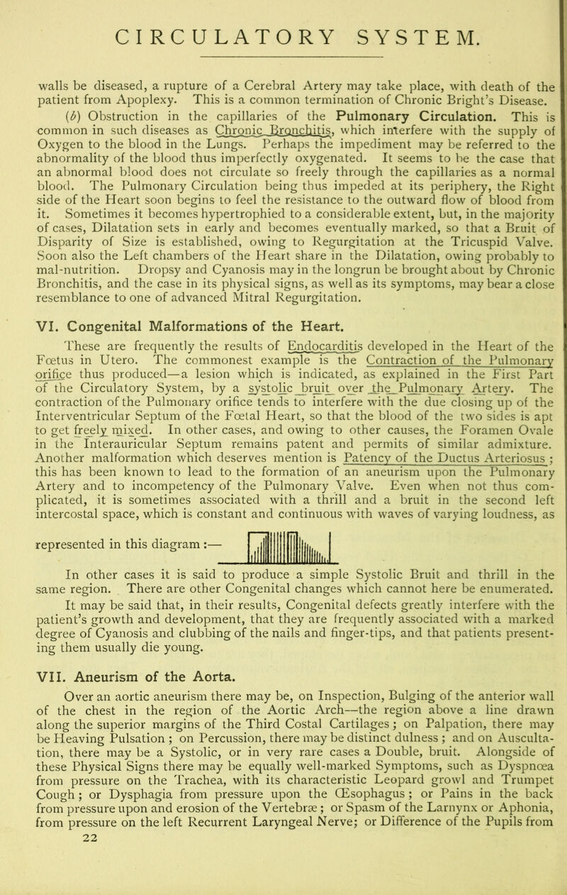 walls be diseased, a rupture of a Cerebral Artery may take place, with death of the patient from Apoplexy. This is a common termination of Chronic Bright’s Disease. {b) Obstruction in the capillaries of the Pulmonary Circulation. This is common in such diseases as Chronic Bronchibs. which interfere with the supply of Oxygen to the blood in the Lungs. Perhaps the impediment may be referred to the abnormality of the blood thus imperfectly oxygenated. It seems to be the case that an abnormal blood does not circulate so freely through the capillaries as a normal blood. The Pulmonary Circulation being thus impeded at its periphery, the Right side of the Heart soon begins to feel the resistance to the outward flow of blood from it. Sometimes it becomes hypertrophied to a considerable extent, but, in the majority of cases. Dilatation sets in early and becomes eventually marked, so that a Bruit of Disparity of Size is established, owing to Regurgitation at the Tricuspid Valve. Soon also the Left chambers of the Heart share in the Dilatation, owing probably to mal-nutrition. Dropsy and Cyanosis may in the longrun be brought about by Chronic Bronchitis, and the case in its physical signs, as well as its symptoms, may bear a close resemblance to one of advanced Mitral Regurgitation. VI. Congenital Malformations of the Heart. These are frequently the results of Endocarditis developed in the Heart of the Foetus in Utero. The commonest example is the Contraction of the Pulmonary orifice thus produced—a lesion which is indicated, as explained in the First Part of the Circulatory System, by a systolic bruit over ihe. Pulmonary Artejy. The contraction of the Pulmonary orifice tends to interfere with the due closing up of the Interventricular Septum of the Foetal Heart, so that the blood of the two sides is apt to get heely_ mixed. In other cases, and owing to other causes, the Foramen Ovale in the Interauricular Septum remains patent and permits of similar admixture. Another malformation which deserves mention is Patency of the Ductus Arteriosus ; this has been known to lead to the formation of an aneurism upon the Pulmonary Artery and to incompetency of the Pulmonary Valve. Even when not thus com- plicated, it is sometimes associated with a thrill and a bruit in the second left intercostal space, which is constant and continuous with waves of varying loudness, as represented in this diagram :— In other cases it is said to produce a simple Systolic Bruit and thrill in the same region. There are other Congenital changes w^hich cannot here be enumerated. It may be said that, in their results. Congenital defects greatly interfere with the patient’s growth and development, that they are frequently associated with a marked degree of Cyanosis and clubbing of the nails and finger-tips, and that patients present- ing them usually die young. VII. Aneurism of the Aorta. Over an aortic aneurism there may be, on Inspection, Bulging of the anterior wall of the chest in the region of the Aortic Arch—the region above a line drawn along the superior margins of the Third Costal Cartilages; on Palpation, there may be Heaving Pulsation ; on Percussion, there may be distinct dulness ; and on Ausculta- tion, there may be a Systolic, or in very rare cases a Double, bruit. Alongside of these Physical Signs there may be equally well-marked Symptoms, such as Dyspnoea from pressure on the Trachea, with its characteristic Leopard growl and Trumpet Cough; or Dysphagia from pressure upon the QEsophagus ; or Pains in the back from pressure upon and erosion of the Vertebrae ; or Spasm of the Larnynx or Aphonia, from pressure on the left Recurrent Laryngeal Nerve; or Difference of the Pupils from