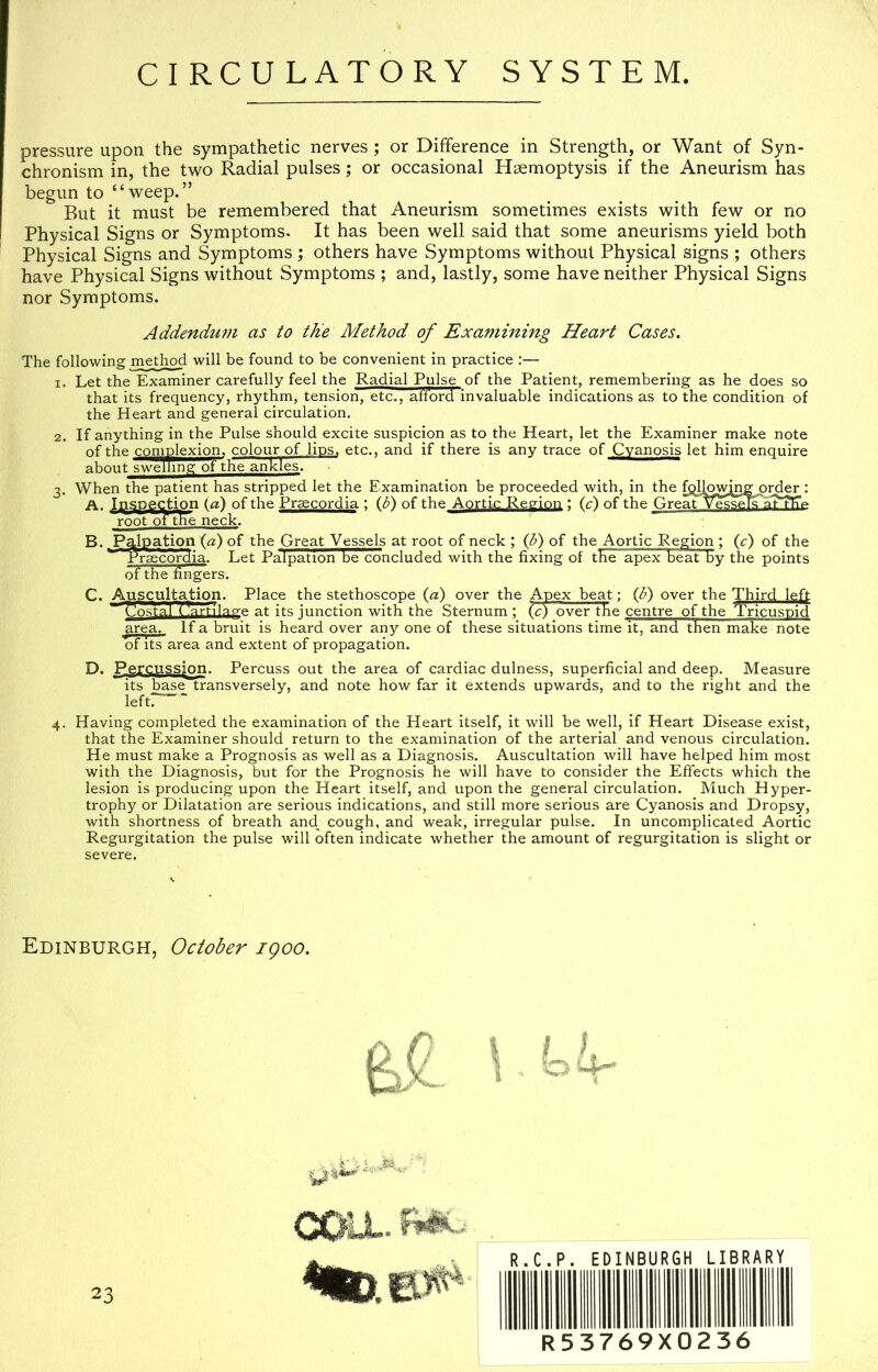 pressure upon the sympathetic nerves; or Difference in Strength, or Want of Syn- chronism in, the two Radial pulses; or occasional Haemoptysis if the Aneurism has begun to “weep.” But it must be remembered that Aneurism sometimes exists with few or no Physical Signs or Symptoms. It has been well said that some aneurisms yield both Physical Signs and Symptoms ; others have Symptoms without Phpical signs ; others have Physical Signs without Symptoms ; and, lastly, some have neither Physical Signs nor Symptoms. Addendum as to the Method of Examining Heart Cases, The following method will be found to be convenient in practice :— 1. Let the Examiner carefully feel the Radial Pulse of the Patient, remembering as he does so that its frequency, rhythm, tension, etc., afibrd invaluable indications as to the condition of the Heart and general circulation. 2. If anything in the Pulse should excite suspicion as to the Heart, let the Examiner make note of the comnlexi^ colour of lips, etc., and if there is any trace of Cyanosis let him enquire about swelling ot the ankl^ 3. When the patient has stripped let the Examination be proceeded with, in the fplj^^g order : A. Iqspection (a) of the Praecordia ; (<^) of the Aortic Region ; (c) of the GreatVess^'a^TSie root of the neck. B. Palpation (a) of the Great Vessels at root of neck ; (d) of the Aortic Region ; (c) of the ^ Pr^cd^ia. Let Palpation be concluded with the fixing of the apex beat by the points of the fingers. C. Auscultation. Place the stethoscope (a) over the Apex beat; (tf) over the Third left ~ r^lostal (rti 1 ap-e at its junction with the Sternum ; (c) over the centre of the Tricuspid area. If a bruit is heard over any one of these situations time it, and then make note of Its area and extent of propagation. D. Percussion. Percuss out the area of cardiac dulness, superficial and deep. Measure its base transversely, and note how far it extends upwards, and to the right and the left!— 4. Having completed the examination of the Heart itself, it will be well, if Heart Disease exist, that the Examiner should return to the examination of the arterial and venous circulation. He must make a Prognosis as well as a Diagnosis. Auscultation will have helped him most with the Diagnosis, but for the Prognosis he will have to consider the Effects which the lesion is producing upon the Heart itself, and upon the general circulation. Much Hyper- trophy or Dilatation are serious indications, and still more serious are Cyanosis and Dropsy, with shortness of breath and^ cough, and weak, irregular pulse. In uncomplicated Aortic Regurgitation the pulse will often indicate whether the amount of regurgitation is slight or severe. Edinburgh, October igoo. 23 •mt. R.C.P. EDINBURGH LIBRARY R53769X0236