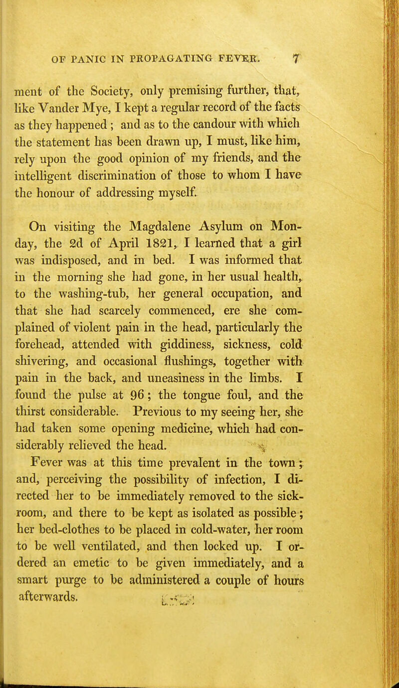 ment of the Society, only premising further, that, like Vander Mye, I kept a regular record of the facts as they happened; and as to the candour with which the statement has been drawn up, I must, like him, rely upon the good opinion of my friends, and the intelligent discrimination of those to whom I have the honour of addressing myself. On visiting the Magdalene Asylum on Mon- day, the 2d of April 1821, I learned that a girl was indisposed, and m bed. I was informed that in the morning she had gone, in her usual health, to the washing-tub, her general occupation, and that she had scarcely commenced, ere she com- plained of violent pain in the head, particularly the forehead, attended with giddiness, sickness, cold shivering, and occasional flushings, together with pain in the back, and uneasiness in the limbs. I found the pulse at 96; the tongue foul, and the thirst considerable. Previous to my seeing her, she had taken some opening medicine, which had con- siderably relieved the head. Fever was at this time prevalent in the town; and, perceiving the possibility of infection, I di- rected her to be immediately removed to the sick- room, and there to be kept as isolated as possible ; her bed-clothes to be placed in cold-water, her room to be well ventilated, and then locked up. I or- dered an emetic to be given immediately, and a smart purge to be administered a couple of hours afterwards. -