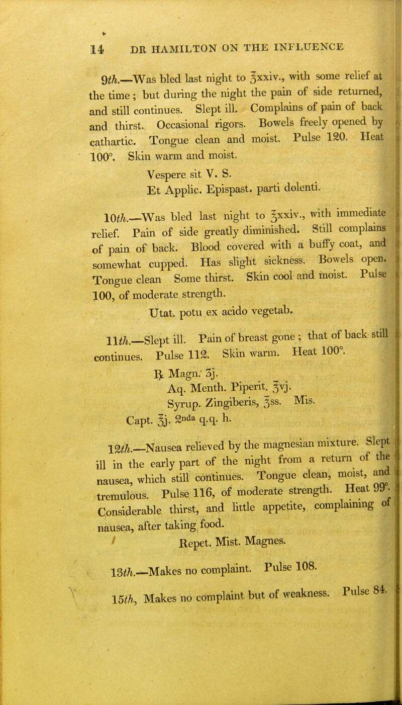 9$.—Was bled last night to 3xxiv., with some relief at the time; but during the night the pain of side returned, and still continues. Slept ill. Complains of pain of back and thirst. Occasional rigors. Bowels freely opened by cathartic. Tongue clean and moist. Pulse 120. Heat 100°. Skin warm and moist. Vespere sit V. S. Et Applic Epispast. parti dolenti. 10th.—Was bled last night to gxxiv., with immediate relief. Pain of side greatly diminished. Still complains of pain of back. Blood covered with a buffy coat, and somewhat cupped. Has slight sickness. Bowels open. Tongue clean Some thirst. Skin cool and moist. Pulse 100, of moderate strength. Utat. potu ex acido vegetab. 11$.—Slept ill. Pain of breast gone ; that of back still continues. Pulse 112. Skin warm. Heat 100°. Magn. 3j. Aq. Menth. Piperit. gvj. Syrup. Zingiberis, 5ss. Mis. Capt. 5j-2nda q-q-h- 12$.—Nausea relieved by the magnesian mixture. Slept ill in the early part of the night from a return of the nausea, which still continues. Tongue clean, moist, and tremulous. Pulse 116, of moderate strength. Heat 9y. Considerable thirst, and little appetite, complaining of nausea, after taking food. I Repet. Mist. Magnes. 13$.—Makes no complaint. Pulse 108. 15$, Makes no complaint but of weakness. Pulse 84.