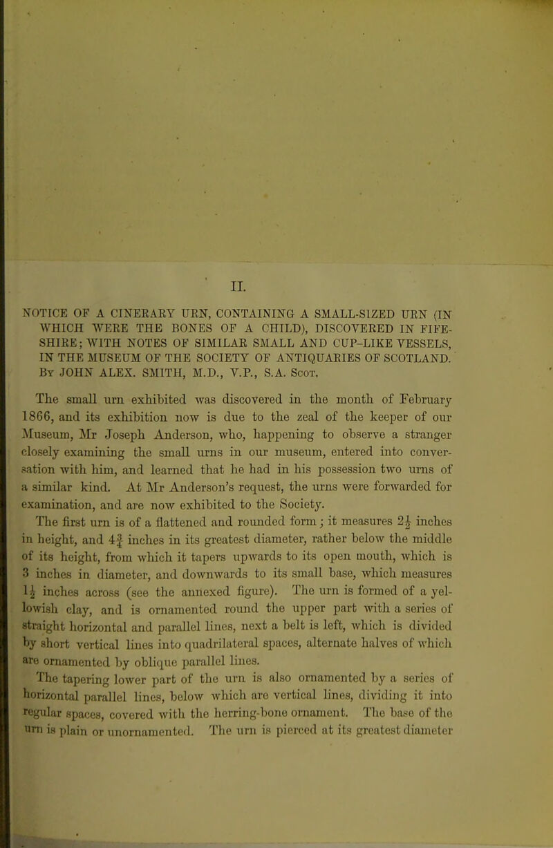 II. NOTICE OF A CINEEAEY URN, CONTAINING A SMALL-SIZED URN (IN WHICH WERE THE BONES OF A CHILD), DISCOVERED IN FIFE- SHIRE; WITH NOTES OF SIMILAR SMALL AND CUP-LIKE VESSELS, IN THE MUSEUM OF THE SOCIETY OF ANTIQUARIES OF SCOTLAND. By JOHN ALEX. SMITH, M.D., V.P., S.A. Scot. The smaU urn exhibited was discovered in the month of February 1866, and its exhibition now is due to the zeal of the keeper of our ^luseum, Mr Joseph Anderson, who, happening to observe a stranger closely examining the small urns in our museum, entered into conver- sation with him, and learned that he had in his possession two ums of a similar kind. At Mr Anderson's request, the urns were forwarded for examination, and are now exhibited to the Society. The first urn is of a flattened and rounded form; it measures 2|- inches in height, and 4| inches in its greatest diameter, rather below the middle of its height, from which it tapers upwards to its open mouth, which is 3 inches in diameter, and downwards to its small base, which measures 1^ inches across (see the annexed figure). The urn is formed of a yel- lowish clay, and is ornamented round the upper part with a series of straight horizontal and parallel lines, next a belt is left, which is divided by short vertical lines into (juadrilateral spaces, alternate halves of which are ornamented by oblique parallel Hues. The tapering lower part of the urn is also ornamented by a series of horizontal parallel lines, below which are vertical lines, dividing it into regidar spaces, covered with the herring-bone ornament. The base of the uni is plain or unornamented. The urn is pierced at its greatest diameter