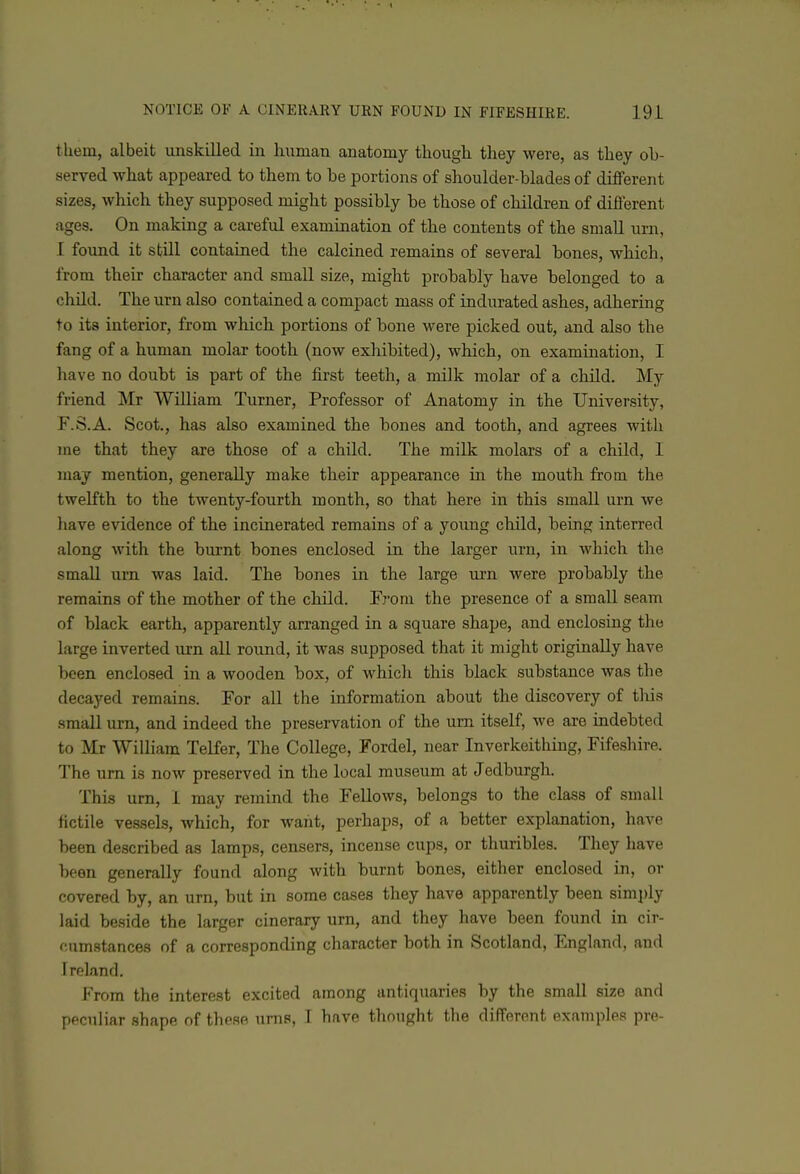 tliem, albeit unskilled in human anatomy though they were, as they ob- served what appeared to them to be portions of shoulder-blades of different sizes, which they supposed might possibly be those of children of different ages. On making a careful examination of the contents of the small urn, I found it still contained the calcined remains of several bones, which, from their character and small size, might probably have belonged to a child. The urn also contained a compact mass of indurated ashes, adhering to its interior, from which portions of bone were picked out, and also the fang of a human molar tooth (now exhibited), which, on examination, I have no doubt is part of the first teeth, a milk molar of a child. My friend Mr William Turner, Professor of Anatomy in the University, F.S.A. Scot., has also examined the bones and tooth, and agrees witli me that they are those of a child. The milk molars of a child, I may mention, generally make their appearance in the mouth from the twelfth to the twenty-fourth month, so that here in this small urn we have evidence of the incinerated remains of a young child, being interred along with the burnt bones enclosed in the larger urn, in which the small urn was laid. The bones in the large urn were probably the remains of the mother of the child. 'From the presence of a small seam of black earth, apparently arranged in a square shape, and enclosing the large inverted urn all round, it was supposed that it might originally have been enclosed in a wooden box, of which this black substance was the decayed remains. For all the information about the discovery of tliis .small urn, and indeed the preservation of the urn itself, we are indebted to Mr William Telfer, The College, Fordel, near Inverkeithing, Fifeshire. The urn is now preserved in the local museum at Jedburgh. This urn, 1 may remind the Fellows, belongs to the class of small fictile vessels, which, for want, perhaps, of a better explanation, have been described as lamps, censers, incense cups, or thuribles. They have been generally found along with burnt bones, either enclosed in, or covered by, an urn, but in some cases they have apparently been simply laid beside the larger cinerary urn, and they have been found in cir- cumstances of a corresponding character both in Scotland, England, and Ireland. From the interest excited among antiquaries by the small size and peculiar shape of these urns, I have thought the different examples pre-