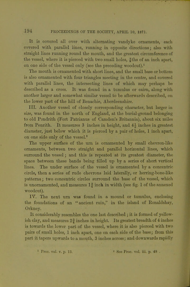 It is covered all over with alternating Vandyke ornaments, each covered with parallel lines, running ia opposite directions; also with straight lines running round the mouth, and the greatest circumference of the vessel, where it is pierced with two small holes, f tlis of an inch apart, on one side of the vessel only (see the preceding woodcut).' The mouth is ornamented with short lines, and the small base or bottom is also ornamented with four triangles meeting in the centre, and covered with parallel lines, the intersecting lines of which may perhaps be described as a cross. It was found in a tumulus or cairn, along with another larger and somewhat similar vessel to be afterwards described, on the lower part of the hill of Benachie, Aberdeensliire. III. Another vessel of closely corresponding character, but larger in size, was found in the north of England, at the burial-ground belonging to old Pendrith (Fort Patrianus of Camden's Britannia), about six mUes from Penrith. It measures 3 inches in height, and 4J inches in greatest diameter, just beloAv which it is pierced by a pair of holes, 1 inch apart, on one side only of the vessel.'* The upper surface of the urn is ornamented by small chevron-like ornaments, between two straight and parallel horizontal lines, which surround the vessel; and this is repeated at its greatest diameter, the space between these bands being filled up by a series of short vertical lines. The under surface of the vessel is ornamented by a concentric circle, then a series of rude chevrons laid laterally, or herring-bone-like patterns; two concentric circles surround the base of the vessel, whicli is unornamented, and measures If inch in width (see fig. 1 of the annexed woodcut). IV. The next urn was found in a mound or tumulus, enclosing the foundations of an ancient ruin, in the island of Eonaldshay, Orkney. It considerably resembles the one last described ; it is formed of yellow- ish clay, and measures 2| inches in height. Its greatest breadth of 4 inches is towards the lower part of the vessel, where it is also pierced with two pau's of small holes, 1 inch apart, one on each side of the base; from this part it tapers upwards to a mouth, 3 inches across; and downwards rapidly