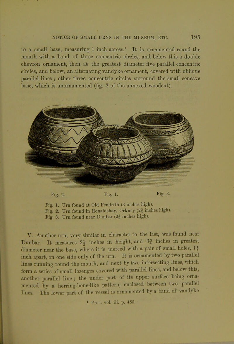 to a small base, measimng 1 incli across.^ It is ornamented round the mouth with a band of three concentric circles, and below this a double chevron ornament, then at the greatest diameter five parallel concentric circles, and below, an alternating vandyke ornament, covered with oblique parallel lines; other three concentric circles siu'round the small concave base, which is unornamented (fig. 2 of the annexed woodcut). Fig. 2. Fig. 1. Fig. 3. Fig. 1. Urn found at Old Pendrith (3 inches high). Fig. 2. Urn found in Eonaldshay, Orkney (2J inches liigh). Fig. 3. Urn found near Dunbar (2i inches high). V. Another urn, very similar in character to the last, was found near Dunbar. It measures 2 J inches in height, and inches in gi-eatest diameter near the base, where it is pierced with a pair of small holes, H inch apart, on one side only of the urn. It is ornamented by two parallel lines running round the mouth, and next by two intersecting lines, which form a series of small lozenges covered with paraUel lines, and below this, another paraUel line; the under part of its upper surface being orna- mented by a herring-bone-like pattern, enclosed between tAvo parallel lines. The lower part of the vessel is ornamented by a band of vandyke 1 Troc. voh iii. p. 485.