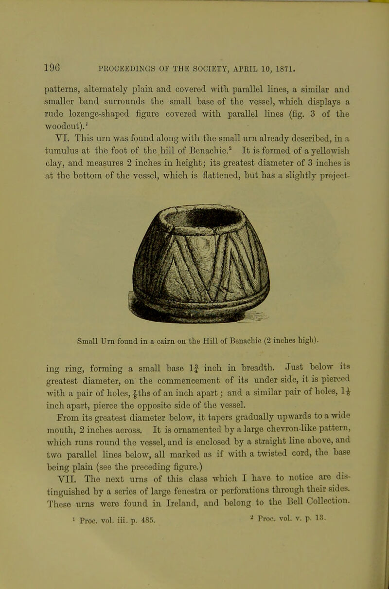 patterns, alternately Y)\am and covered witli parallel lines, a similar and smaller band surrounds the small base of tlie vessel, whicli displays a rude lozenge-shaped figure covered with parallel lines (fig. 3 of the woodcut).' VI. This urn was found along with the small urn already described, in a tumulus at the foot of the hill of Benachie.'^ It is formed of a yellowish clay, and measures 2 inches in height; its greatest diameter of 3 inches is at the bottom of the vessel, which is flattened, but has a slightly project- Small Urn found in a cairn on the Hill of Benachie (2 inches high). ing ring, forming a small base If inch in breadth. Just below its greatest diameter, on the commencement of its under side, it is pierced Avith a pair of holes, |ths of an inch apart; and a similar pair of holes, H inch apart, pierce the opposite side of the vessel. From its greatest diameter below, it tapers gradually upwards to a wide mouth, 2 inches across. It is ornamented by a large chevron-like pattern, which runs round the vessel, and is enclosed by a straight line above, and two parallel lines below, all marked as if with a twisted cord, the base being plain (see the preceding figure.) VII, The next urns of this class which I have to notice are dis- tinguished by a series of large fenestra or perforations through their sides. These urns were found in Ireland, and belong to the Bell Collection. 1 Proc. vol. iii. p. 48.'). ^ Pron. vol. v. p. 13.