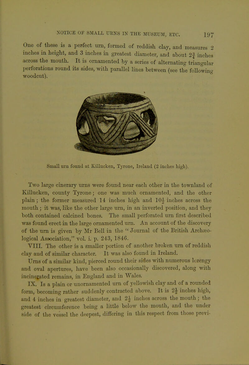 One of these is a perfect ui-n, formed of reddish clay, and measures 2 inches in height, and 3 inches in greatest diameter, and about 2f inches across the mouth. It is ornamented by a series of alternating triangular perforations round its sides, with parallel lines between (see the following woodcut). Small urn found at Killucken, Tyrone, Ireland (2 inclies high). Two large cinerary urns were found near each other hi the townland of Killucken, county Tyrone; one was much ornamented, and the otlier plain; the former measured 14 inches high and 10| inches across the mouth; it was, like the other large urn, in an inverted position, and they both contained calcined bones. The small perforated urn first described was found erect in the large ornamented urn. An account of the discovery of the urn is given by Mr BeU in the  Journal of the British Archteo- logical Association, vol. i. p. 243, 1846. VIII. The other is a smaller portion of another broken urn of reddish clay and of similar character. It was also found in Ireland. Urns of a similar kind, pierced round then- sides with numerous lozengy and oval apertures, liave been also occasionally discovered, along with incinejated remains, in England and in Wales. IX. Is a plain or unornamented urn of yellowish clay and of a rounded form, becoming rather suddenly contracted above. It is 2^ inches high, and 4 inches in greatest diameter, and 2^ inches across the mouth; the greatest circumference being a little below the mouth, and the under side of the vessel the deepest, differing in this respect from those previ-