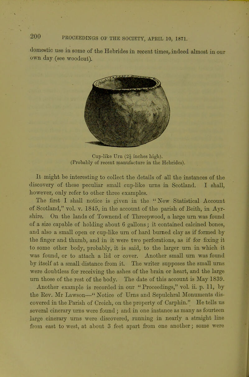 in our Cup-like Urn (2J inches high). (Probably of recent manufacture in the Hebrides). It might be interesting to collect tlie details of all the instances of the discovery of these peculiar small cup-like urns in Scotland. I shall, however, only refer to other three examples. The first I shall notice is given in the New Statistical Account of Scotland, vol. v. 1845, in the account of the parish of Beith, in Ayr- shire. On the lands of Townend of Tlireepwood, a large urn was found of a size capable of holding about 6 gallons; it contained calcined bones, and also a small open or cup-like urn of hard burned clay as if formed by the finger and thumb, and in it were two perforations, as if for fixing it to some other body, probably, it is said, to the larger urn in which it was found, or to attach a lid or cover. Another small urn was found by itself at a small distance from it. The writer supposes the small urns were doubtless for receiving the ashes of the brain or heart, and the large urn those of the rest of the body. The date of this account is ]\Iay 1839. Another example is recorded in our Proceedings, vol. ii. p. 11, by the Rev. Mr Lawson— Notice of Urns and Sepulchral Monuments dis- covered in the Parish of Creich, on the property of Carphin. He tells us several cinerary urns Avere found ; and in one instance as many as fourteen large cinerary urns were discovered, running in nearly a straight line from east to west, at about 3 feet apart from one another; some were