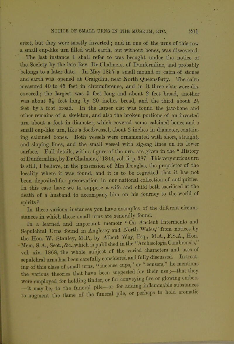 erect, but tliey were mostly inverted; aud in one of the urns of this roAv a small cup-like urn filled with earth, but without bones, was discovered. The last instance I shaU refer to was brought under the notice of the Society by the late Eev. Dr Chalmers, of Dunfermline, and probably belongs to a later date. In May 1857 a small mound or cairn of stones and earth was opened at Craigdhu, near North Queensferry. The cairn measured 40 to 45 feet in circumference, and in it three cists were dis- covered; the largest was 5 feet long and about 2 feet broad, another was about 3J feet long by 20 inches broad, and the third about 2^ feet by a foot broad. In the larger cist was found the jaw-bone and other remaias of a skeleton, and also the broken portions of an inverted urn about a foot in diameter, which covered some calcined bones and a small cup-like urn, like a food-vessel, about 2 inches in diameter, contain- ing calcined bones. Both vessels were ornamented with short, straight, and sloping lines, and the small vessel with zig-zag lines on its lower surface. Full details, with a figure of the urn, are given in the  History of Dunfermline, by Dr Chalmers, 1844, vol. ii. p. 387. This very curious urn is still, I believe, in the possession of Mrs Douglas, the proprietor of the locality where it was found, and it is to be regretted that it has not been deposited for preservation in our national collection of antiquities. In this case have we to suppose a vnfe and chUd both sacrificed at the death of a husband to accompany him on his journey to the world of spirits 1 In these various instances you have examples of the difierent circum- stances in Avhich these small urns are generally foimd. In a learned and important memoir  On Ancient Interments and Sepulchral Urns found in Anglesey and North Wales, from notices by the Hon. W. Stanley, M.P., by Albert Way, Esq., M.A., F.S.A., Hon. ■ Mem. S.A., Scot., &c.,which is published in the ArchiKologia Cambrensis,' vol. xiv. 1868, the whole subject of the varied characters and uses of sepulchral urns has been carefully considered and fuUy discussed. In treat- ing of this class of small urns,  incense cups, or  censers, he mentions the various theories that have been suggested for their use ;-that they were employed for holding tinder, or for conveying fire or glowmg embers -it may be, to the funeral pile-or for adding iuflanuuable substances to augment the fiame of the funeral pUe, or perhaps to hold aromatic