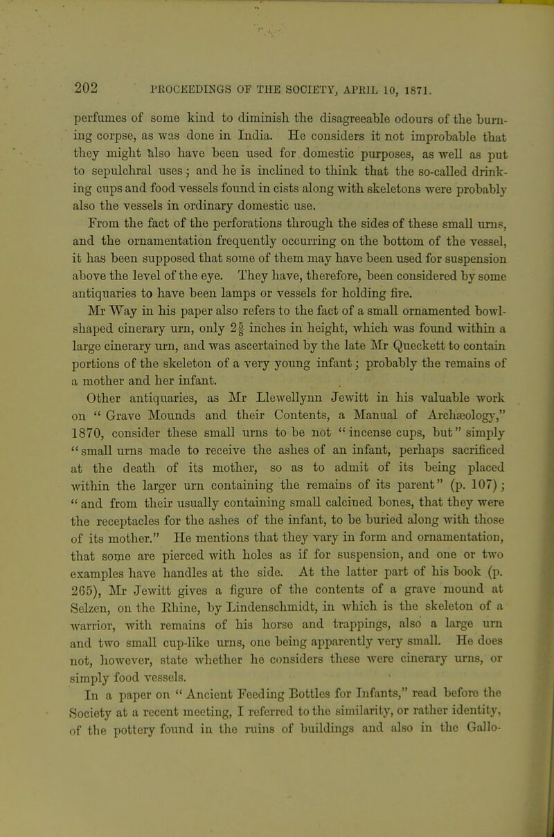 perfumes of some kind to diminish the disagreeable odours of the burn- ing corpse, as was done in India. He considers it not improbable that they might lilso have been used for domestic purposes, as weU as put to sepulchral uses j and he is inclined to think that the so-called drink- ing cups and food vessels found in cists along with skeletons were probably also the vessels in ordinary domestic use. From the fact of the perforations through the sides of these smaU urns, and the ornamentation frequently occurring on the bottom of the vessel, it has been supposed that some of them may have been used for suspension above the level of the eye. They have, therefore, been considered by some antiquaries to have been lamps or vessels for holding fire. Mr Way in his paper also refers to the fact of a small ornamented bowl- shaped cinerary urn, only 2| inches in height, which was found within a large cinerary urn, and was ascertained by the late Mr Queckett to contain portions of the skeleton of a very young infant; probably the remains of a mother and her infant. Other antiquaries, as Mr Llewellynn Jewitt in his valuable work on  Grave Mounds and their Contents, a Manual of Archaeology, 1870, consider these small urns to be not incense cups, but simply  small urns made to receive the ashes of an infant, perhaps sacrificed at the death of its mother, so as to admit of its being placed within the larger urn containing the remains of its parent (p. 107);  and from their usually containing small calcined bones, that they were the receptacles for the ashes of the infant, to be buried along with those of its mother. He mentions that they vary in form and ornamentation, that some are pierced with holes as if for suspension, and one or two examples have handles at the side. At the latter part of his book (p. 265), Mr Jewitt gives a figure of the contents of a grave mound at Selzen, on the Ehine, by Lindenschmidt, in wliich is the skeleton of a warrior, with remains of his horse and trappings, also a large urn and two small cup-like urns, one being apparently very small. He does not, hoAvever, state whether he considers these were cinerary urns, or simply food vessels. In a paper on  Ancient Feeding Bottles for Infants, read before the Society at a recent meeting, I referred to the similarity, or rather identity, of the pottery found iu the ruins of buildings and also in the Gallo-