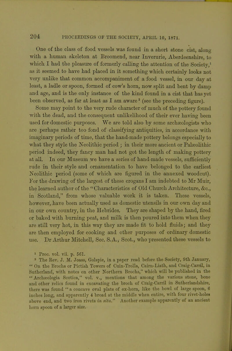 One of tlie class of food vessels was found in a short stone cist, alon^ with a human skeleton at Broomend, near Inverurie, Aherdeenshire, to which I had the pleasure of formerly calling the attention of the Society,' as it seemed to have had placed in it something which certainly looks not very unlike that common accompaniment of a food vessel, in our day at least, a ladle or spoon, formed of cow's horn, now split and hent by damp and age, and is the only instance of the kind found in a cist that has yet been observed, as far at least as I am aware ^ (see the preceding figure). Some may point to the very rude character of much of the pottery found with the dead, and the consequent unlikelihood of their ever having been used for domestic purposes. We are told also by some archaeologists who are perhaps rather too fond of classifying antiquities, in accordance with imaginary periods of time, that the hand-made pottery belongs especially to what they style the JN^eolithic period ; in their more ancient or Palceolithic period indeed, they fancy man had not got the length of making pottery at all. In our Museum we have a series of hand-made vessels, sufficiently rude in their style and ornamentation to have belonged to the earliest Neolithic period (some of which are figured in the annexed woodcut). For the drawing of the largest of these crogans I am indebted to Mr Muir, the learned au.thor of the Characteristics of Old Church Architecture, &c., in Scotland, from whose valuable work it is taken. These vessels, however, have been actually used as domestic ntensUs in our o'vvn day and in our own country, in the Hebrides. They are shaped by the hand, fired or baked with burning peat, and milk is then poured into them when they are still very hot, in this way they are made fit to hold fluids; and they are then employed for cooking and other pui-poses of ordinary domestic use, Dr Arthur Mitchell, Sec. S.A., Scot., Avho presented these vessels to ^ Proc. vol. vii. p. 561. ' The Eev. J. M. Joass, Golspie, in a paper read before the Society, 9th January,  On the Brochs or Pictish Towers of Cuin-Trolla, Cairn-Liath, and Craig-Carril, in Sutherland, with notes on other Northern Broehs, which will be published in the  Archicologia Scotica, vol. v., mentions that among the various stone, bone and other relics found in excavating the broch of Craig-Carril in Sutherlandshire, there was found a concave oval plate of ox-horn, like the bowl of large spoon, 6 inches long, and apparently 4 broad at the middle when entire, with four rivet-holes above end, and two iron rivets in situ. Another example apparently of an ancient hora spoon of a larger size.