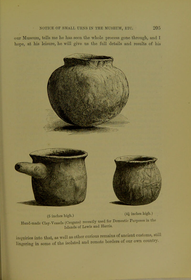 our Muse\im, tells me he lias seen the whole process gone throngh, and I hope, at his leisure, he will give us the full details and results of his (5 inches high.) (4J inches high.) Hand-made Clay-Vessels (Crogans) recently used for Doniestic Purposes in the Islands of Lewis and Harris. inquiries into that, as well as other curious remains of ancient customs still \in<r,u^<r in some of the isolated and remote horders of our own country. k