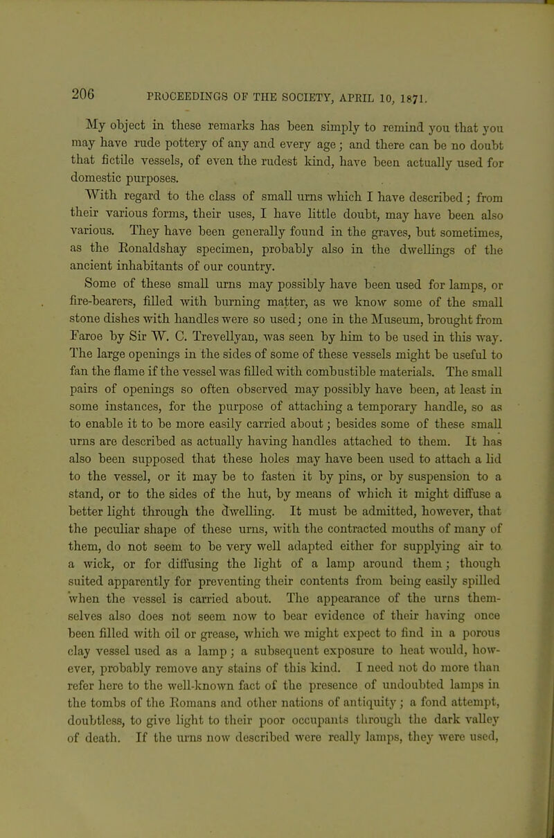 My object in these remarks has been simply to remind you that you may have rude pottery of any and every age; and there can be no doubt that fictile vessels, of even the rudest kind, have been actually used for domestic purposes. With regard to the class of small urns -which I have described; from their various forms, their uses, I have little doubt, may have been also various. They have been generally found in the graves, but sometimes, as the Eonaldshay specimen, probably also in the dwellings of the ancient inhabitants of our country. Some of these small urns may possibly have been used for lamps, or fire-bearers, filled with burning matter, as we know some of the small stone dishes with handles were so used; one in the Museum, brought from Faroe by Sir W. C. Trevellyan, was seen by him to be used in this way. The large openings in the sides of some of these vessels might be useful to fan the flame if the vessel was filled with combustible materials. The small pairs of openings so often observed may possibly have been, at least in some instances, for the purpose of attaching a temporary handle, so as to enable it to be more easily carried about; besides some of these smaU. urns are described as actually having handles attached to them. It has also been supposed that these holes may have been used to attach a lid to the vessel, or it may be to fasten it by pins, or by suspension to a stand, or to the sides of the hut, by means of w^liich it might difi'use a better light through the dwelling. It must be admitted, however, that the peculiar shape of these urns, with the contracted mouths of many of them, do not seem to be very weU adapted either for supplying air to. a wick, or for diffusing the light of a lamp around them; though suited apparently for preventing their contents fi'oni being easily spilled when the vessel is carried about. The appearance of the urns them- selves also does not seem now to bear evidence of their having once been filled with oil or grease, which we might expect to find in a porous clay vessel used as a lamp; a subsequent exposure to heat would, how- ever, probably remove any stains of this Icind. I need not do more than refer here to the well-known fact of the presence of undoubted lamps in the tombs of the Romans and other nations of antiquity ; a fond attempt, doubtless, to give light to their poor occupants through the dark valley of death. If the urns now described were really lamps, they were used,