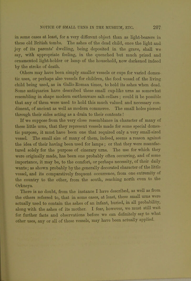 in some cases at least, for a very different object than as light-bearers in these old British tombs. The ashes of the dead child, once the light and joy of its parents' dwelling, being deposited in the grave, shall we say, with appropriate feeling, in the quenched but much prized and ornamented light-holder or lamp of the household, now darkened indeed by the stroke of death. Others may have been simply smaller vessels or cups for varied domes- tic uses, or perhaps also vessels for children, the food vessel of the living child being used, as in Gallo-Eoman times, to hold its ashes when dead. Some antiquaries have described these small cup-like urns as somewhat resembling in shape modern earthenware salt-cellars ; could it be possible that any of them were used to hold this much valued and necessary con- diment, of ancient as well as modern commerce. The small holes pierced through their sides acting as a drain to their contents ! If we suppose from the very close resemblance in character of many of these little urns, that they represent vessels made for some special domes- tic purpose, it must have been one that required only a very small-sized vessel. The small size of many of them, indeed, seems a reason agauist the idea of their having been used for lamps; or that they were manufac- tured solely for the purpose of cinerary urns. The use for wliich they were originally made, has been one probably often occurring, and of some importance, it may be, to the comfort, or perhaps necessity, of their daily wants; as shown probably by the generally decorated character of the little vessel, and its comparatively frequent occurrence, from one extremity of the country to the other, from the south, reaching north even to the Orkneys. There is no doubt, from the instance I have described, as well as from the others referred to, that in some cases, at least, these small urns were actually used to contain the ashes of an mfant, buried, in all probability, along with the ashes of its mother. I fear, however, we must still wait for further facts and observations before we can definitely say to what other uses, any or all of these vessels, may have been actually applied.
