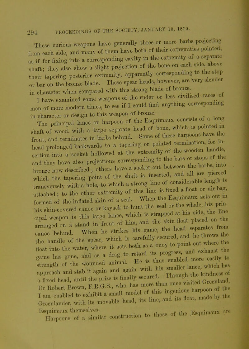 These curious weapons have generaUy tee or more barbs projecting from each side, and many of them have both of their extremities pointed, as if for fixing into a corresponding cavity in the extremity of a separate shaft; they also show a slight projection of the bone on each side above their tapering posterior extremity, apparently corresponding to the s op or bar on the bronze blade. These spear heads, however, are very slender in character when compared with this strong blade of bronze. I have examined some weapons of the ruder or less civdised races oi men of more modern times, to see if I could find anythmg corresponding in character or design to this weapon of bronze. The principal lance or harpoon of the Esquimaux consists of a Ion shaft of wood, mth a large separate head of bone, whach is pointed i front, and terminates in barbs behind. Some of Uiese ^^-poo- have the head prolonged backwards to a tapering or pointed termination, for in seln into a socket hollowed at the extremity of the wooden handle am they have also projections corresponding to the bars or stops of th we now described ; others have a socket cut between t^^^ which the tapering point of the shaft is inserted, ^-%''\l\^2t transversely with a hole, to which a strong line of ^^^^^^^ attached • to the other extremity of this line is fixed a float or air bag, r^ed of tl inflated skin of a seah When the ^^^^^^^^^^^^^^^^ his skin-covered canoe or kayack to hunt the seal or the whak l^s pn. cipal weapon is this large lance, which is strapped at -de t^^^ ^ « arranged on a stand in front of him, and the skin float Pl^^^^^ on Ui ano; behind. When he strikes his game, the ^^^J - the handle of the spear, which is ^^f-^'^''^''^,]^^^ float into the water, where it acts both as a buoy P^^^^^^^^^^^^^^ game has gone, and as a drag to ^^^;l^^^t::^Zy to strength of the wounded animal. He is thus ^^^^ ,vhich has Groenlander, with its movable head, its line, and its float, made > Esquimaux themselves. F<»nnimnux arc Harpoons of a similar construction to those of the Esquimni