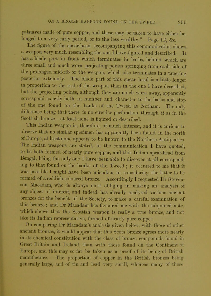 palstaves made of pure copper, and these may be taken to have either be- longed to a very early period, or to the less wealthy. Page 12, &c. The figure of the spear-head accompanying this communication shows a weapon very much resembling the one I have figured and described. It has a blade part in front which terminates in barbs, behind which are three small and much worn projecting points springing from each side of the prolonged mid-rib of the weapon, which also terminates in a tapering posterior extremity. The blade part of this spear head is a little longer in proportion to the rest of the weapon than in the one I have described, but the projecting points, although they are much worn away, apparently correspond exactly both in number and character to the barbs and sto]i of the one found on the banks of the Tweed at Norham. The only difference being that there is no circular perforation through it as in the Scottish bronze—at least none is figured or described. This Indian weapon is, therefore, of much interest, and it is curious to observe that no similar specimen has apparently been found in the north of Europe, at least none appears to be known to the JSTorthern Antiquaries. The Indian weapons are stated, in the communication I have quoted, to be both formed of nearly pure copper, and this Indian spear-head from Bengal, being the only one I have been able to discover at all correspond- ing to that found on the banks of the Tweed ; it occurred to me that it was possible I might have been mistaken in considering the latter to be formed of a reddish-coloured bronze. Accordingly I requested Dr Steven- son Macadam, who is always most obliging in making an analysis of any object of interest, and indeed has already analysed various ancient bronzes for the benefit of the Society, to make a careful examination of this bronze; and Dr Macadam has favoured me with the subjoined note, Avhich shows that the Scottish weapon is really a true bronze, and not like its Indian representative, formed of nearly pure copper. On comparing Dr Macadam's analysis given below, Avith those of other ancient bronzes, it would appear that this Scots bronze agrees more nearly in its chemical constitution with the class of bronze compounds found in Great Britain and Ireland, than with those found on the Continent of Europe, and this may so far be taken as a proof of its being of British manufacture. The proportion of copper in the British bronzes being generally large, and of tin and lead very small, whereas many of those