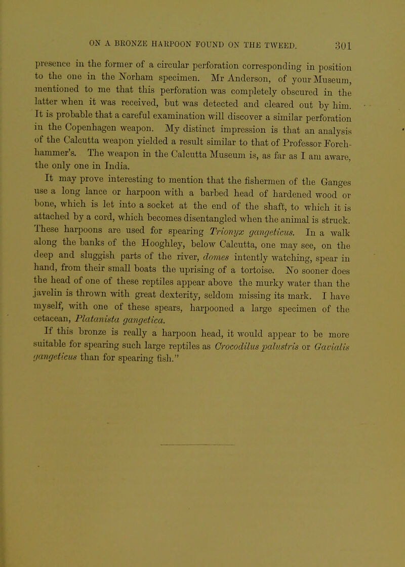 presencu in the former of a circular perforation corresponding in position to the one in the Norham specimen. Mr Anderson, of your Museum, mentioned to me that this perforation was completely obscured in the latter when it was received, but was detected and cleared out by him. It is probable that a careful examijiation will discover a similar perforation in the Copenhagen weapon. My distinct impression is that an analysis of the Calcutta weapon yielded a result similar to that of Professor Forch- hammer's. The weapon in the Calcutta Museum is, as for as I am aware, the only one in India. It may prove interesting to mention that the fishermen of the Ganges use a long lance or harpoon with a barbed head of hardened wood or bone, which is let into a socket at the end of the shaft, to which it is attached by a cord, which becomes disentangled when the animal is struck. These harpoons are used for spearing Trionijx gangeticus. In a walk along the banks of the Hooghley, below Calcutta, one may see, on the deep and sluggish parts of the river, domes intently watching, spear in hand, from their smaU boats the uprising of a tortoise. ISTo sooner does the head of one of these reptiles appear above the murky water than the javelin is thrown with gi-eat dexterity, seldom missing its mark. I have myself, with one of these spears, harpooned a large specimen of the cetacean, Platanista gangetica. K this bronze is reaUy a harpoon head, it would appear to be more suitable for spearing such large reptiles as Grocodilus x>alustris or Gavicdia iiangeticus than for spearing fish.