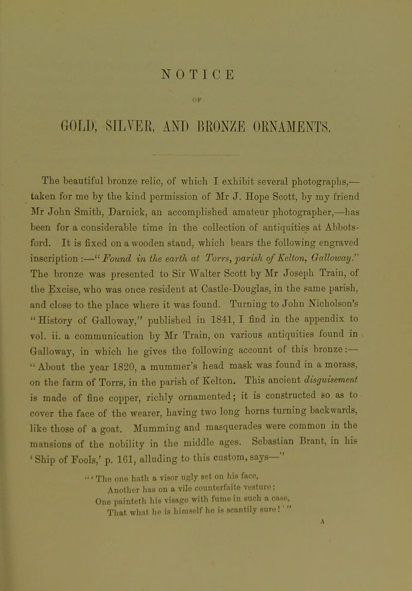 OF GOLD, SILVER, AND BRONZE ORNAMENTS. The beautiful bronze relic, of which I exhibit several photographs,— taken for me by the kind permission of Mr J. Hope Scott, by my friend Mr John Smith, Darnick, an accomplished amateur photographer,—has been for a considerable time in the collection of antiquities at Abbots- ford. It is fixed on a wooden stand, which bears the following engraved inscription :—'■^ Found in the earth at Torrs, parish of Kelton, Galloway. The bronze was presented to Sir Walter Scott by Mr Joseph Train, of the Excise, who was once resident at Castle-Douglas, in the pame parish, and close to the place where it was found. Turning to John Nicholson's  History of Galloway, published in 1841, I find in the appendix to vol. ii. a communication by Mr Train, on various antiquities found in Galloway, in which he gives the following account of this bronze:—  About the year 1820, a mummer's head mask was found in a morass, on the farm of Torrs, in the parish of Kelton. This ancient disguisement is made of fine copper, richly ornamented; it is constructed so as to cover the face of the wearer, having two long horns turning backwards, like those of a goat. Mumming and masquerades were common in the mansions of the nobility in the middle ages. Sebastian Brant, in his ' Ship of Fools,' p. IGl, alluding to this custom, says— ' Tho one liath a visor ugly set on liis face, Another liaa on tt vile counterfaite vesture; One painteth liis visago witli fumo in such a case, Tliat what he is him.self he is scantily sure!' 
