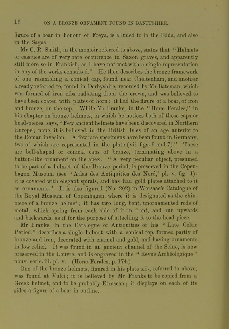 figure of a boar in honour of Frej'a, is alluded to in tbe Edda, and also in the Sagas. Mr C. E. Smith, in the memoir referred to above, states that  Helmets or casques are of very rare occurrence in Saxon graves, and apparently still more so in Frankish, as I have not met with a single representation in any of the works consulted. He then describes the bronze framework of one resembling a conical cap, found near Cheltenham, and another already referred to, found in Derbyshire, recorded by Mr Bateman, which was formed of iron ribs radiating from the crown, and was believed to have been coated with plates of horn : it had the figure of a boar, of iron and bronze, on the top. While Mr Franks, in the  Horse Ferales, in his chapter on bronze helmets, in which he notices both of these caps or head-pieces, says, Few ancient helmets have been discovered in Northern Europe; none, it is believed, in the British Isles of an age anterior to the Eoman invasion. A few rare specimens have been found in Germany, two of which are represented in the plate (xii. figs. 6 and 7). These are bell-shaped or conical caps of bronze, terminating above in a button-like ornament on the apex.  A very peculiar object, presumed to be part of a helmet of the Bronze period, is preserved in the Copen- hagen Museum (see 'Atlas des Antiquities des Nord,' pi. v. fig. 1): it is covered with elegant spirals, and has had gold plates attached to it as ornaments. It is also figured (No. 202) in Worsaae's Catalogue of the Eoyal Museum of Copenhagen, where it is designated as the chin- piece of a bronze helmet; it has two long, bent, unornamented rods of metal, which spring from each side of it in front, and run upwards and backwards, as if for the purpose of attaching it to the head-piece. Mr Franks, in the Catalogue of Antiquities of his  Late Celtic Period, describes a single helmet with a conical top, formed partly of bronze and iron, decorated with enamel and gold, and having ornaments in low relief. It was found in an ancient channel of the Seine, is now preserved in the Louvre, and is engraved in the  Eevue Archeologique  nouv. serie. iii. pi. v. (Hora3 Ferales, p. 174.) One of the bronze helmets, figured in his plate xii., referred to above, was found at Vulci; it is believed by Mr Franks to be copied from a Greek helmet, and to be probably Etruscan; it displays on each of its sides a figure of a boar in outline.