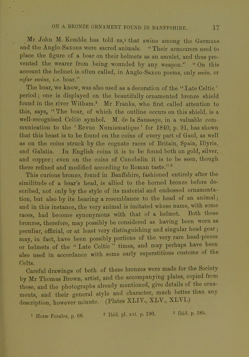 Mr John M. Kemble has told us,i that swiue among the Germans and the Anglo-Saxons were sacred animals.  Their armourers used to place the figure of a boar on their helmets as an amulet, and thus pre- vented the wearer from being wounded by any weapon.  On this account the helmet is often called, in Anglo-Saxon poems, only swin, or eofar swine, i.e. boar. The boar, we know, was also used as a decoration of the  Late Celtic ' period; one is displayed on the beautifully ornamented bronze shield found in the river Witham.'^ Mr Franks, who first called attention to this, says,  The boar, of which the outline occurs on this shield, is a well-recognised Celtic symbol. M. de la Saussaye, in a valuable com- munication to the ' Eevue Numismatique' for 1840, p. 91, has shown that this beast is to be found on the coins of every part of Gaul, as well as on the coins struck by the cognate races of Britain, Spain, Iliyria, and Galatia. In English coins it is to be found both on gold, silver,. and copper; even on the coins of Cunobelin it is to be seen, though there refined and modified according to Eoman taste. ^ This curious bronze, found in Banffshire, fashioned entirely after the similitude of a boar's head, is allied to the horned bronze before de- scribed, not only by the style of its material and embossed ornamenta- tion, but also by its bearing a resemblance to the head of an animal; and in this instance, the very animal is imitated whose name, with some races, had become synonymous with that of a helmet. Both these bronzes, therefore, may possibly be considered as having been worn as peculiar, official, or at least very distinguishing and singular head gear; may, in fact, have been possibly portions of the very rare head-pieces or helmets of the  Late Celtic  times, and may perhaps have been also used in accordance with some early superstitious customs of the Celts. Careful drawings of both of these bronzes were made for the Society by Mr Thomas Brown, artist, and the accompanying plates, copied from these, and the photographs already mentioned, give details of the orna- ments, and their general style and character, much ^better than any description, however minute. (Plates XLIV., XLV., XLVI.) ' Horm Feralns, p. 08. ^ H'i'l- P'- ^vi. P- 190. Ibi.l. p. 186.